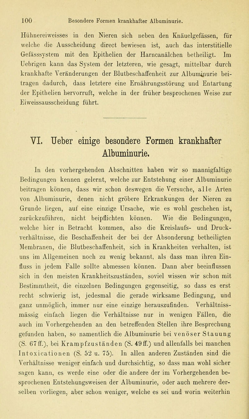 Hühnereiweisses in den Nieren sich neben den Knäuelgefässen, für welche die Ausscheidung direct bewiesen ist, auch das interstitielle Gefässsystem mit den Epithelien der Harncanälchen betheiligt. Im Uebrigen kann das System der letzteren, wie gesagt, mittelbar durch krankhafte Veränderungen der Blutbeschaffenheit zur Albumiiiurie bei- tragen dadurch, dass letztere eine Ernährungsstörung und Entartung der Epithelien hervorruft, welche in der früher besprochenen Weise zur Eiweissausscheidung führt. VI. lieber einige besondere Formen krankhafter Albuminurie. In den vorhergehenden Abschnitten haben wir so mannigfaltige Bedingungen kennen gelernt, welche zur Entstehung einer Albuminurie beitragen können, dass wir schon deswegen die Versuche, alle Arten von Albuminurie, denen nicht gröbere Erkrankungen der Nieren zu Grunde liegen, auf eine einzige Ursache, wie es wohl geschehen ist, zurückzuführen, nicht beipflichten können. Wie die Bedingungen, welche hier in Betracht kommen, also die Kreislaufs- und Druck- verhältnisse, die Beschaffenheit der bei der Absonderung betheiligten Membranen, die Blutbeschaffenheit, sich in Krankheiten verhalten, ist uns im Allgemeinen noch zu wenig bekannt, als dass man ihren Ein- fluss in jedem Falle sollte abmessen können. Dann aber beeinflussen sich in den meisten Krankheitszuständen, soviel wissen wir schon mit Bestimmtheit, die einzelnen Bedingungen gegenseitig, so dass es erst recht schwierig ist, jedesmal die gerade wirksame Bedingung, und ganz unmöglich, immer nur eine einzige herauszufinden. Verhältniss- mässig einfach liegen die Verhältnisse nur in wenigen Fällen, die auch im Vorhergehenden an den betreffenden Stellen ihre Besprechung gefunden haben, so namentlich die Albuaiinurie bei venöser Stauung (S. 67ff.), bei Krampfzuständen (S. •iOff.) und allenfalls bei manchen Intoxicationen (S. 52 u. 75). In allen anderen Zuständen sind die Verhältnisse weniger einfach und durchsichtig, so dass man wohl sicher sagen kann, es werde eine oder die andere der im Vorhergehenden be- sprochenen Entstehungsweisen der Albuminurie, oder auch mehrere der- selben vorliegen, aber schon weniger, welche es sei und worin weiterhin