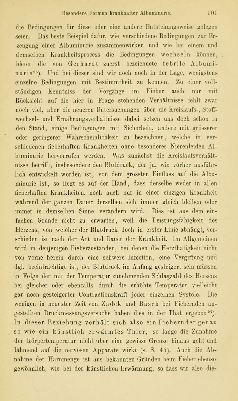 die Bedingungen für diese oder eine andere Entstehungsweise gelegen seien. Das beste Beispiel dafür, wie verschiedene Bedingungen zur Er- zeugung einer Albuminurie zusammenwirken und wie bei einem und demselben Krankheitsprocess die Bedingungen wechseln können, bietet die von Gerhardt zuerst bezeichnete febrile Albumi- nurie^^). Und bei dieser sind wir doch noch in der Lage, wenigstens einzelne Bedingungen mit Bestimmtheit zu kennen. Zu einer voll- ständigen Kenntniss der Vorgänge im Fieber auch nur mit Rücksicht auf die hier in Frage stehenden Verhältnisse fehlt zwar noch viel, aber die neueren Untersuchungen über die Kreislaufs-, Stoff- wechsel- und Ernährungsverhältnisse dabei setzen uns doch schon in den Stand, einige Bedingungen mit Sicherheit, andere mit grösserer oder geringerer Wahrscheinlichkeit zu bezeichnen, welche in ver- schiedenen fieberhaften Krankheiten ohne besonderes Nierenleiden Al- buminurie hervorrufen werden. Was zunächst die Kreislaufsverhält- nisse betrifft, insbesondere den Blutdruck, der ja, wie vorher ausführ- lich entwickelt worden ist, von dem grössten Einfluss auf die Albu- minurie ist, so liegt es auf der Hand, dass derselbe weder in allen fieberhaften Krankheiten, noch auch nur in einer einzigen Krankheit während der ganzen Dauer derselben sich immer gleich bleiben oder immer in demselben Sinne verändern wird. Dies ist aus dem ein- fachen Grunde nicht zu erwarten, weil die Leistungsfähigkeit des Herzens, von welcher der Blutdruck doch in erster Linie abhängt, ver- schieden ist nach der Art und Dauer der Krankheit. Im Allgemeinen wird in denjenigen Fieberzuständen, bei denen die Herzthätigkeit nicht von vorne herein durch eine schwere Infection, eine Vergiftung und dgl. beeinträchtigt ist, der Blutdruck im Anfang gesteigert sein müssen in Folge der mit der Temperatur zunehmenden Schlagzahl des Herzens bei gleicher oder ebenfalls durch die erhöhte Temperatur vielleicht gar nocli gesteigerter Contractionskraft jeder einzelnen Systole. Die wenigen in neuester Zeit von Zadek und Basch bei Fiebernden an- gestellten Druckmessungsversuche haben dies in der That ergeben*'). In dieser Beziehung verhält sich also ein Fiebernder genau so wie ein künstlich erwärmtes Thier, so lange die Zunahme der Körpertemperatur nicht über eine gewisse Grenze hinaus geht und lähmend auf die nervösen Apparate wirkt (s. S. 45). Auch die Ab- nahme der Harnmenge ist aus bekannten Gründen beim Fieber ebenso gewöhnlich, wie bei der künstlichen Erwärmung, so dass wir also die-