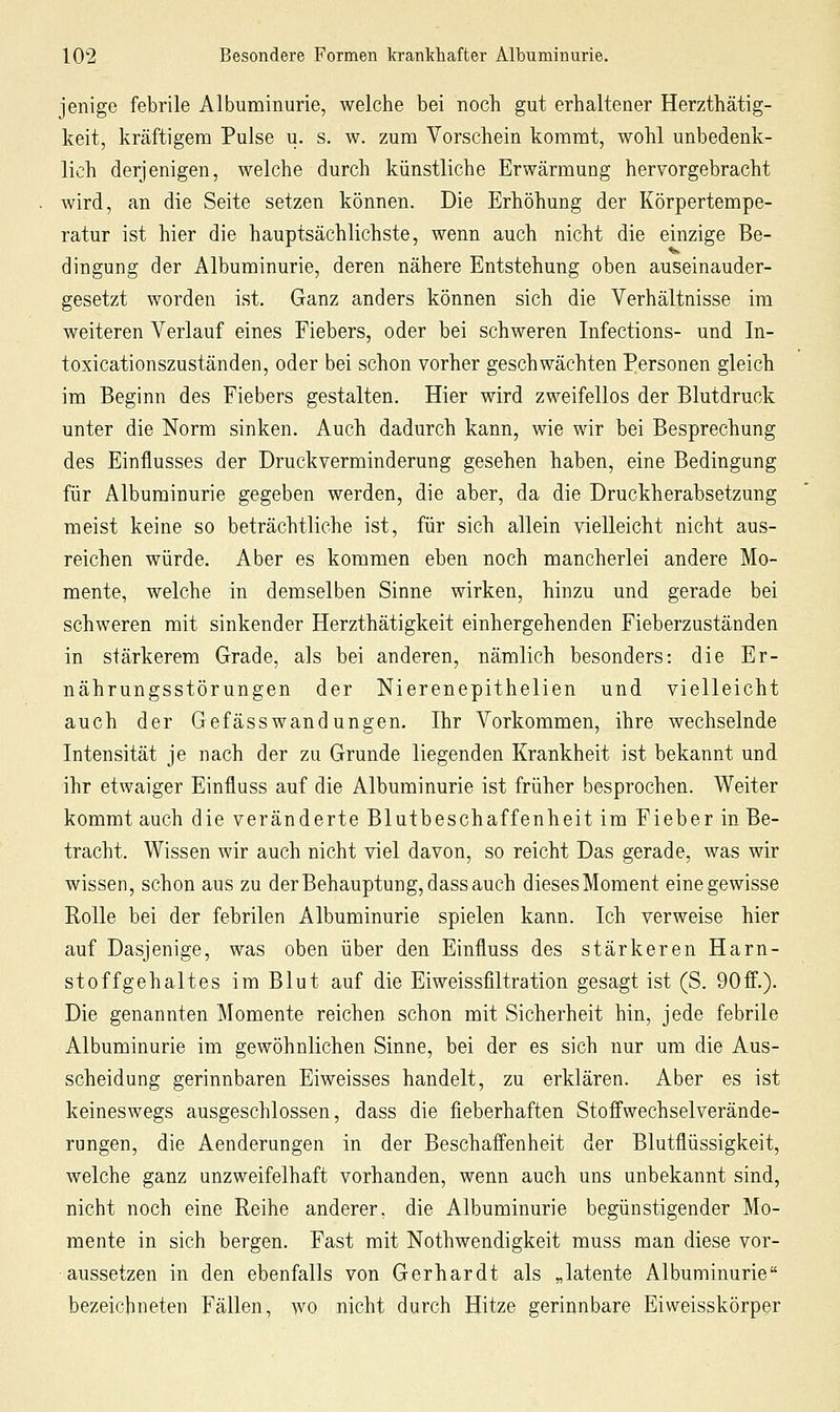 jenige febrile Albuminurie, welche bei noch gut erhaltener Herzthätig- keit, kräftigem Pulse u. s. w. zum Vorschein kommt, wohl unbedenk- lich derjenigen, welche durch künstliche Erwärmung hervorgebracht wird, an die Seite setzen können. Die Erhöhung der Körpertempe- ratur ist hier die hauptsächlichste, wenn auch nicht die einzige Be- dingung der Albuminurie, deren nähere Entstehung oben auseinander- gesetzt worden ist. Ganz anders können sich die Verhältnisse im weiteren Verlauf eines Fiebers, oder bei schweren Infections- und In- toxicationszuständen, oder bei schon vorher geschwächten Personen gleich im Beginn des Fiebers gestalten. Hier wird zweifellos der Blutdruck unter die Norm sinken. Auch dadurch kann, wie wir bei Besprechung des Einflusses der Druckverminderung gesehen haben, eine Bedingung für Albuminurie gegeben werden, die aber, da die Druckherabsetzung meist keine so beträchtliche ist, für sich allein vielleicht nicht aus- reichen würde. Aber es kommen eben noch mancherlei andere Mo- mente, welche in demselben Sinne wirken, hinzu und gerade bei schweren mit sinkender Herzthätigkeit einhergehenden Fieberzuständen in stärkerem Grade, als bei anderen, nämlich besonders: die Er- nährungsstörungen der Nierenepithelien und vielleicht auch der Gefässw an düngen. Ihr Vorkommen, ihre wechselnde Intensität je nach der zu Grunde liegenden Krankheit ist bekannt und ihr etwaiger Einfluss auf die Albuminurie ist früher besprochen. Weiter kommt auch die veränderte Blutbeschaffenheit im Fieber in Be- tracht. Wissen wir auch nicht viel davon, so reicht Das gerade, was wir wissen, schon aus zu der Behauptung, dass auch dieses Moment eine gewisse Rolle bei der febrilen Albuminurie spielen kann. Ich verweise hier auf Dasjenige, was oben über den Einfluss des stärkeren Harn- stoff gehaltes im Blut auf die Eiweissfiltration gesagt ist (S. 90ff.). Die genannten Momente reichen schon mit Sicherheit hin, jede febrile Albuminurie im gewöhnlichen Sinne, bei der es sich nur um die Aus- scheidung gerinnbaren Eiweisses handelt, zu erklären. Aber es ist keineswegs ausgeschlossen, dass die fieberhaften Stoffwechsel Verände- rungen, die Aenderungen in der Beschaffenheit der Blutflüssigkeit, welche ganz unzweifelhaft vorhanden, wenn auch uns unbekannt sind, nicht noch eine Reihe anderer, die Albuminurie begünstigender Mo- mente in sich bergen. Fast mit Nothwendigkeit muss man diese vor- aussetzen in den ebenfalls von Gerhardt als „latente Albuminurie bezeichneten Fällen, wo nicht durch Hitze gerinnbare Eiweisskörper