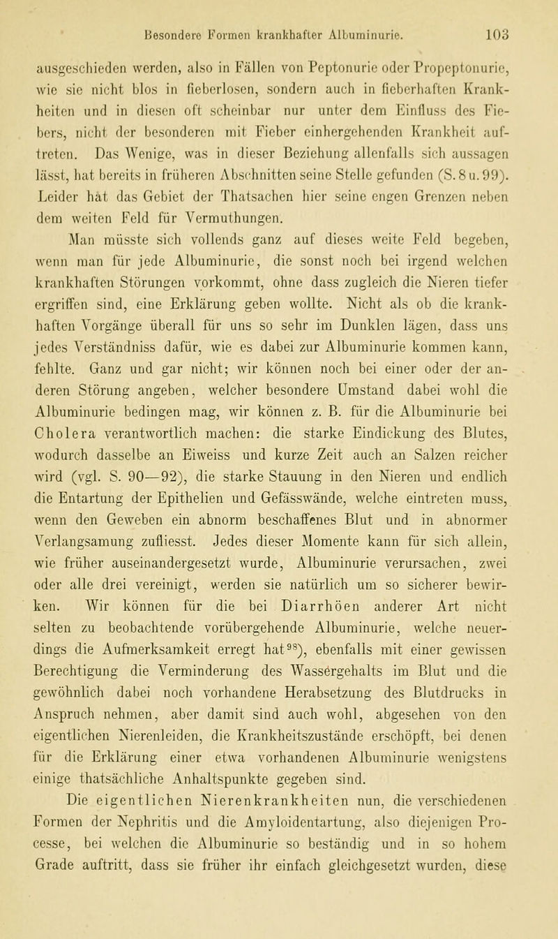 ausgeschieden werden, also in Fällen von Peptonurie oder Propeptouurie, wie sie nicht blos in fieberlosen, sondern auch in fieberhaften Krank- heiten und in diesen oft scheinbar nur unter denn Einfluss des Fie- bers, nicht der besonderen mit Fieber einhergehenden Krankheit auf- treten. Das Wenige, was in dieser Beziehung allenfalls sich aussagen lässt, hat bereits in früheren Abschnitten seine Stelle gefunden (S. 8 u. 99). Leider hat das Gebiet der Thatsachen hier seine engen Grenzen neben dem weiten Feld für Vermuthungen. Man müsste sich vollends ganz auf dieses weite Feld begeben, wenn man für jede Albuminurie, die sonst noch bei irgend welchen krankhaften Störungen vorkommt, ohne dass zugleich die Nieren tiefer ergriffen sind, eine Erklärung geben wollte. Nicht als ob die krank- haften Vorgänge überall für uns so sehr im Dunklen lägen, dass uns jedes Verständniss dafür, wie es dabei zur Albuminurie kommen kann, fehlte. Ganz und gar nicht; wir können noch bei einer oder der an- deren Störung angeben, welcher besondere Umstand dabei wohl die Albuminurie bedingen mag, wir können z. B. für die Albuminurie bei Cholera verantwortlich machen: die starke Eindickung des Blutes, wodurch dasselbe an Eiweiss und kurze Zeit auch an Salzen reicher wird (vgl. S. 90—92), die starke Stauung in den Nieren und endlich die Entartung der Epithelien und Gefässwände, welche eintreten muss, wenn den Geweben ein abnorm beschaffenes Blut und in abnormer Verlangsamung zufliesst. Jedes dieser Momente kann für sich allein, wie früher auseinandergesetzt wurde, Albuminurie verursachen, zwei oder alle drei vereinigt, werden sie natürlich um so sicherer bewir- ken. Wir können für die bei Diarrhöen anderer Art nicht selten zu beobachtende vorübergehende Albuminurie, welche neuer- dings die Aufmerksamkeit erregt hat^^), ebenfalls mit einer gewissen Berechtigung die Verminderung des Wassergehalts im Blut und die gewöhnlich dabei noch vorhandene Herabsetzung des Blutdrucks in Anspruch nehmen, aber damit sind auch wohl, abgesehen von den eigentlichen Nierenleiden, die Krankheitszustände erschöpft, bei denen für die Erklärung einer etwa vorhandenen Albuminurie wenigstens einige thatsächliche Anhaltspunkte gegeben sind. Die eigentlichen Nierenkrankheiten nun, die verschiedenen Formen der Nephritis und die Amyloidcntartung, also diejenigen Pro- cesse, bei welchen die Albuminurie so beständig und in so hohem Grade auftritt, dass sie früher ihr einfach gleichgesetzt wurden, diese