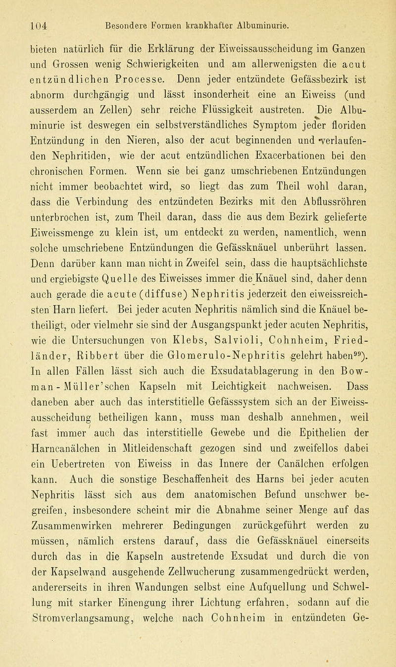 bieten natürlich für die Erklärung der Eiweissausscheidung im Ganzen und Grossen wenig Schwierigkeiten und am allerwenigsten die acut entzündlichen Processe. Denn jeder entzündete Gefässbezirk ist abnorm durchgängig und lässt insonderheit eine an Eiweiss (und ausserdem an Zellen) sehr reiche Flüssigkeit austreten. Die Albu- minurie ist deswegen ein selbstverständliches Symptom jeder floriden Entzündung in den Nieren, also der acut beginnenden und -verlaufen- den Nephritiden, wie der acut entzündlichen Exacerbationen bei den chronischen Formen. Wenn sie bei ganz umschriebenen Entzündungen nicht immer beobachtet wird, so liegt das zum Theil wohl daran, dass die Verbindung des entzündeten Bezirks mit den Abflussröhren unterbrochen ist, zum Theil daran, dass die aus dem Bezirk gelieferte Eiweissmenge zu klein ist, um entdeckt zu werden, namentlich, wenn solche umschriebene Entzündungen die Gefässknäuel unberührt lassen. Denn darüber kann man nicht in Zweifel sein, dass die hauptsächlichste und ergiebigste Quelle des Eiweisses immer die Knäuel sind, daher denn auch gerade die acute (diffuse) Nephritis jederzeit den eiweissreich- sten Harn liefert. Bei jeder acuten Nephritis nämlich sind die Knäuel be- theiligt, oder vielmehr sie sind der Ausgangspunkt jeder acuten Nephritis, wie die Untersuchungen von Klebs, Salvioli, Cohnheim, Fried- länder, ßibbert über die Glomerulo-Nephritis gelehrt haben^^). In allen Fällen lässt sich auch die Exsudatablagerung in den Bow- man - Müller'schen Kapseln mit Leichtigkeit nachweisen. Dass daneben aber auch das interstitielle Gefässsystem sich an der Eiweiss- ausscheidung betheiligen kann, muss man deshalb annehmen, weil fast immer auch das interstitielle Gewebe und die Epithelien der Harncanälchen in Mitleidenschaft gezogen sind und zweifellos dabei ein Uebertreten von Eiweiss in das Innere der Canälchen erfolgen kann. Auch die sonstige Beschaffenheit des Harns bei jeder acuten Nephritis lässt sich aus dem anatomischen Befund unschwer be- greifen, insbesondere scheint mir die Abnahme seiner Menge auf das Zusammenwirken mehrerer Bedingungen zurückgeführt werden zu müssen, nämlich erstens darauf, dass die Gefässknäuel einerseits durch das in die Kapseln austretende Exsudat und durch die von der Kapselwand ausgehende Zellwucherung zusammengedrückt werden, andererseits in ihren Wandungen selbst eine Aufquellung und Schwel- lung mit starker Einengung ihrer Lichtung erfahren, sodann auf die Strom verlangsam ung, welche nach Cohnheim in entzündeten Ge-