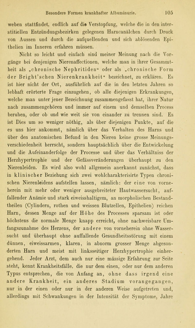 weben stattfindet, endlich auf dio Verstopfung, welche die in den inter- stitiellen Entzündungsbezirken gelegenen Harncanälchen durch Druck von Aussen und durch die aufquellenden und sich ablösenden Rpi- thelien im Inneren erfahren müssen. Nicht so leicht und einfach sind meiner Meinung nach die Vor- gänge bei denjenigen Nierenaffectionen, welche man in ihrer Gesaramt- heit als „chronische Nephritiden oder als „chronische Form der Bright'schen Nierenkrankheit bezeichnet, zu erklären. Es ist hier nicht der Ort, ausführlich auf die in den letzten Jahren so lebhaft erörterte Frage einzugehen, ob alle diejenigen Erkrankungen, welche man unter jener Bezeichnung zusammengefasst hat, ihrer Natur nach zusammengehören und immer auf einem und demselben Process beruhen, oder ob und wie weit sie von einander zu trennen sind. Es ist Dies um so weniger nöthig, als über diejenigen Punkte, auf die es uns hier ankommt, nämlich über das Verhalten des Harns und über den anatomischen Befund in den Nieren keine grosse Meinungs- verschiedenheit herrscht, sondern hauptsächlich über die Entwickelung und die Aufeinanderfolge der Processe und über das Verhältniss der Herzhypertrophie und der Gefässveränderungen überhaupt zu den Nierenleiden. Es wird also wohl allgemein anerkannt zunächst, dass in klinischer Beziehung sich zwei wohlcharakterisirte Typen chroni- schen Nierenleidens aufstellen lassen, nämlich: der eine von vorne- herein mit mehr oder weniger ausgebreiteter Hautwassersucht, auf- fallender Anämie und stark eiweisshaltigem, an morpholischen Bestand- theilen (Cylindern, rothen und weissen Blutzellen, Epithelien) reichen Harn, dessen Menge auf der Höhe des Processes sparsam ist oder höchstens die normale Menge knapp erreicht, ohne nachweisbare üm- fangszunahme des Herzens, der andere von vorneherein ohne Wasser- sucht und überhaupt ohne auffallende Gesundheitsstörung mit einem dünnen, eiweissarmen, klaren, in abnorm grosser Menge abgeson- derten Harn und meist mit linksseitiger Herzhypertrophie einher- gehend. Jeder Arzt, dem auch nur eine massige Erfahrung zur Seite steht, kennt Krankheitsfälle, die nur dem einen, oder nur dem anderen Typus entsprechen, die von Anfang an, ohne dass irgend eine andere Krankheit, ein anderes Stadium vorangegangen, nur in der einen oder nur in der anderen Weise aufgetreten und, allerdings mit Schwankungen in der Intensität der Symptome, Jahre