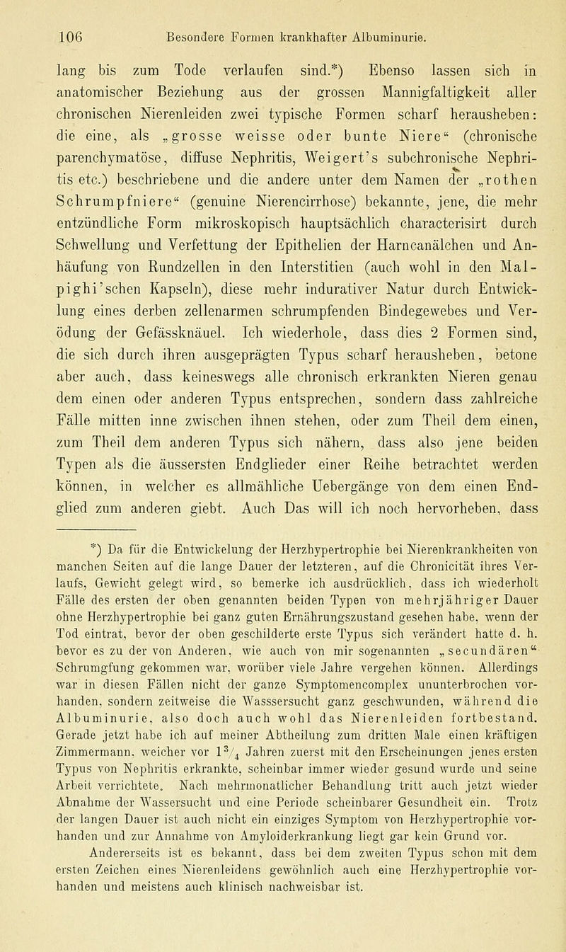 lang bis zum Tode verlaufen sind.*) Ebenso lassen sich in anatomischer Beziehung aus der grossen Mannigfaltigkeit aller chronischen Nierenleiden zwei typische Formen scharf herausheben: die eine, als „grosse weisse oder bunte Niere (chronische parenchymatöse, diffuse Nephritis, Weigert's subchronische Nephri- tis etc.) beschriebene und die andere unter dem Namen der „rothen Schrumpfniere (genuine Nierencirrhose) bekannte, jene, die mehr entzündliche Form mikroskopisch hauptsächlich characterisirt durch Schwellung und Verfettung der Epithelien der Harncanälchen und An- häufung von Rundzellen in den Interstitien (auch wohl in den Mal- pighi'sehen Kapseln), diese mehr indurativer Natur durch Entwick- lung eines derben zellenarmen schrumpfenden Bindegewebes und Ver- ödung der Gefässknäuel. Ich wiederhole, dass dies 2 Formen sind, die sich durch ihren ausgeprägten Typus scharf herausheben, betone aber auch, dass keineswegs alle chronisch erkrankten Nieren genau dem einen oder anderen Typus entsprechen, sondern dass zahlreiche Fälle mitten inne zwischen ihnen stehen, oder zum Theil dem einen, zum Theil dem anderen Typus sich nähern, dass also jene beiden Typen als die äussersten Endglieder einer Reihe betrachtet werden können, in welcher es allmähliche Uebergänge von dem einen End- glied zum anderen giebt. Auch Das will ich noch hervorheben, dass *) Da für die Entwickelung der Herzhypertrophie bei Nierenkrankheiten von manchen Seiten auf die lange Dauer der letzteren, auf die Chronicität ihres Ver- laufs, Gewicht gelegt wird, so bemerke ich ausdrücklich, dass ich wiederholt Fälle des ersten der oben genannten beiden Typen von mehrjähriger Dauer ohne Herzhypertrophie bei ganz guten Ernährungszustand gesehen habe, wenn der Tod eintrat, bevor der oben geschilderte erste Typus sich verändert hatte d. h. bevor es zu der von Anderen, wie auch von mir sogenannten „secundären Schrumgfung gekommen war, worüber viele Jahre vergehen können. Allerdings war in diesen Fällen nicht der ganze Symptomencomplex ununterbrochen vor- handen, sondern zeitweise die Wasssersucht ganz geschwunden, während die Albuminurie, also doch auch wohl das Nierenleiden fortbestand. Gerade jetzt habe ich auf meiner Abtheilung zum dritten Male einen kräftigen Zimmermann, weicher vor IV4 Jahren zuerst mit den Erscheinungen jenes ersten Typus von Nephritis erkrankte, scheinbar immer wieder gesund wurde und seine Arbeit verrichtete. Nach mehrmonatlicher Behandlung tritt auch jetzt wieder Abnahme der Wassersucht und eine Periode scheinbarer Gesundheit ein. Trotz der langen Dauer ist auch nicht ein einziges Symptom von Herzhypertrophie vor- handen und zur Annahme von Amyloiderkrankung liegt gar kein Grund vor. Andererseits ist es bekannt, dass bei dem zweiten Typus schon mit dem ersten Zeichen eines Nierenleidens gewöhnlich auch eine Herzhypertrophie vor- handen und meistens auch klinisch nachweisbar ist.