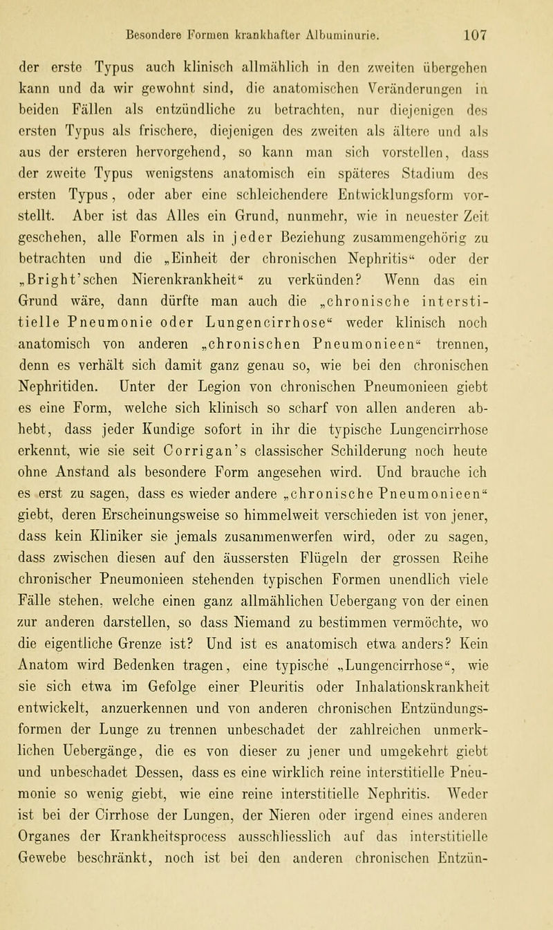 der erste Typus auch klinisch allmählich in den zweiten übergehen kann und da wir gewohnt sind, die anatomischen Veränderungen in beiden Fällen als entzündliche zu betrachten, nur diejenigen des ersten Typus als frischere, diejenigen des zweiten als ältere und als aus der ersteren hervorgehend, so kann man sich vorstellen, dass der zweite Typus wenigstens anatomisch ein späteres Stadium des ersten Typus, oder aber eine schleichendere Entwicklungsform vor- stellt. Aber ist das Alles ein Grund, nunmehr, wie in neuester Zeit geschehen, alle Formen als in jeder Beziehung zusammengehörig zu betrachten und die „Einheit der chronischen Nephritis oder der „Bright'sehen Nierenkrankheit zu verkünden? Wenn das ein Grund wäre, dann dürfte man auch die „chronische intersti- tielle Pneumonie oder Lungencirrhose weder klinisch noch anatomisch von anderen „chronischen Pneuraonieen trennen, denn es verhält sich damit ganz genau so, wie bei den chronischen Nephritiden. Unter der Legion von chronischen Pneumonieen giebt es eine Form, welche sich klinisch so scharf von allen anderen ab- hebt, dass jeder Kundige sofort in ihr die typische Lungencirrhose erkennt, wie sie seit Corrigan's classischer Schilderung noch heute ohne Anstand als besondere Form angesehen wird. Und brauche ich es erst zu sagen, dass es wieder andere „chronische Pneumonieen giebt, deren Erscheinungsweise so himmelweit verschieden ist von jener, dass kein Kliniker sie jemals zusammenwerfen wird, oder zu sagen, dass zwischen diesen auf den äussersten Flügeln der grossen Reihe chronischer Pneumonieen stehenden typischen Formen unendlich viele Fälle stehen, welche einen ganz allmählichen Uebergang von der einen zur anderen darstellen, so dass Niemand zu bestimmen vermöchte, wo die eigentliche Grenze ist? Und ist es anatomisch etwa anders? Kein Anatom wird Bedenken tragen, eine typische „Lungencirrhose, wie sie sich etwa im Gefolge einer Pleuritis oder Inhalationskrankheit entwickelt, anzuerkennen und von anderen chronischen Entzündungs- formen der Lunge zu trennen unbeschadet der zahlreichen unmerk- lichen Uebergänge, die es von dieser zu jener und umgekehrt giebt und unbeschadet Dessen, dass es eine wirklich reine interstitielle Pneu- monie so wenig giebt, wie eine reine interstitielle Nephritis. AVedcr ist bei der Cirrhose der Lungen, der Nieren oder irgend eines anderen Organes der Krankheitsprocess ausschliesslich auf das interstitielle Gewebe beschränkt, noch ist bei den anderen chronischen Entzün-