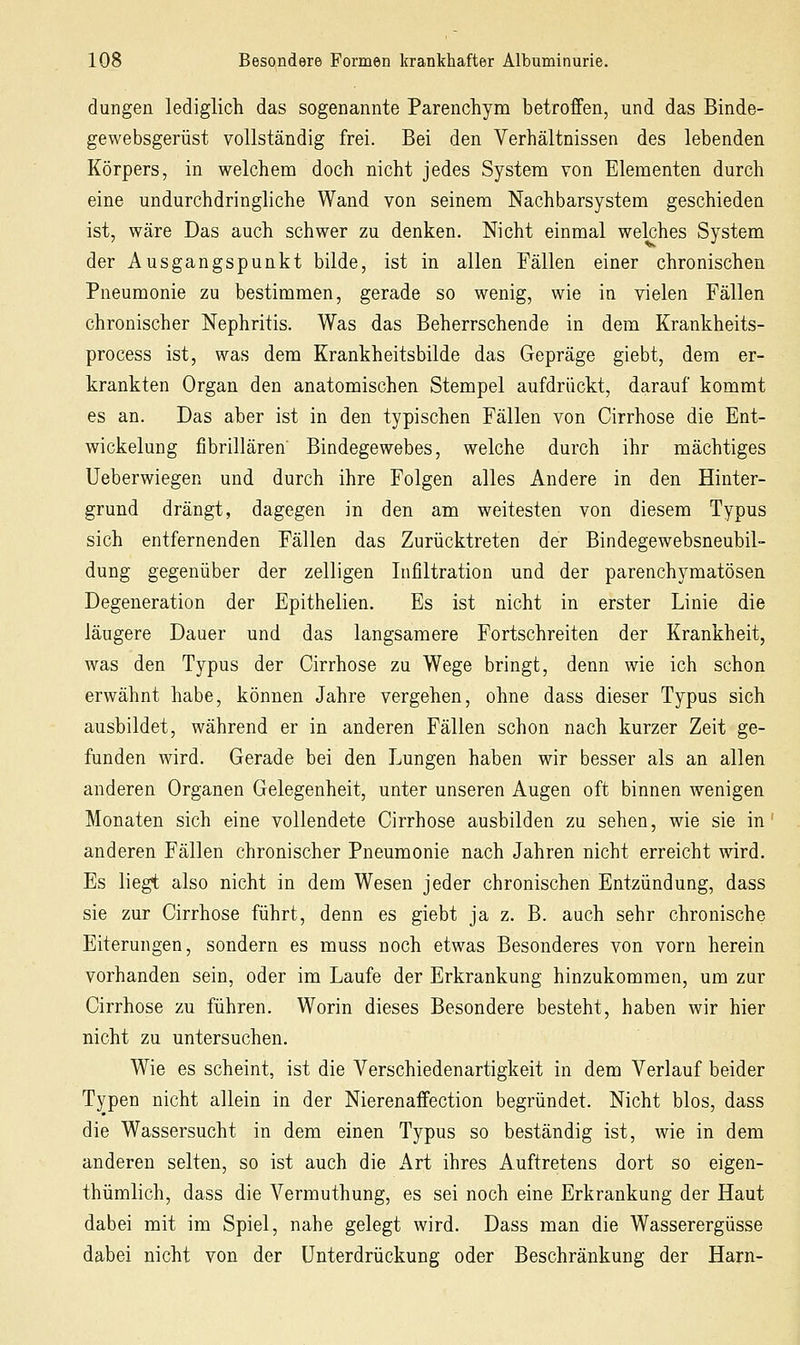 düngen lediglich das sogenannte Parenchym betroffen, und das Binde- gewebsgerüst vollständig frei. Bei den Verhältnissen des lebenden Körpers, in welchem doch nicht jedes System von Elementen durch eine undurchdringliche Wand von seinem Nachbarsystem geschieden ist, wäre Das auch schwer zu denken. Nicht einmal welches System der Ausgangspunkt bilde, ist in allen Fällen einer chronischen Pneumonie zu bestimmen, gerade so wenig, wie in vielen Fällen chronischer Nephritis. Was das Beherrschende in dem Krankheits- process ist, was dem Krankheitsbilde das Gepräge giebt, dem er- krankten Organ den anatomischen Stempel aufdrückt, darauf kommt es an. Das aber ist in den typischen Fällen von Cirrhose die Ent- wickelung fibrillären' Bindegewebes, welche durch ihr mächtiges Ueberwiegen und durch ihre Folgen alles Andere in den Hinter- grund drängt, dagegen in den am weitesten von diesem Typus sich entfernenden Fällen das Zurücktreten der Bindegewebsneubil- dung gegenüber der zelligen Infiltration und der parenchymatösen Degeneration der Epithelien. Es ist nicht in erster Linie die läugere Dauer und das langsamere Fortschreiten der Krankheit, was den Typus der Cirrhose zu Wege bringt, denn wie ich schon erwähnt habe, können Jahre vergehen, ohne dass dieser Typus sich ausbildet, während er in anderen Fällen schon nach kurzer Zeit ge- funden wird. Gerade bei den Lungen haben wir besser als an allen anderen Organen Gelegenheit, unter unseren Augen oft binnen wenigen Monaten sich eine vollendete Cirrhose ausbilden zu sehen, wie sie in anderen Fällen chronischer Pneumonie nach Jahren nicht erreicht wird. Es liegt also nicht in dem Wesen jeder chronischen Entzündung, dass sie zur Cirrhose führt, denn es giebt ja z. B. auch sehr chronische Eiterungen, sondern es muss noch etwas Besonderes von vorn herein vorhanden sein, oder im Laufe der Erkrankung hinzukommen, um zur Cirrhose zu führen. Worin dieses Besondere besteht, haben wir hier nicht zu untersuchen. Wie es scheint, ist die Verschiedenartigkeit in dem Verlauf beider Typen nicht allein in der Nierenaffection begründet. Nicht blos, dass die Wassersucht in dem einen Typus so beständig ist, wie in dem anderen selten, so ist auch die Art ihres Auftretens dort so eigen- thümlich, dass die Vermuthung, es sei noch eine Erkrankung der Haut dabei mit im Spiel, nahe gelegt wird. Dass man die Wasserergüsse dabei nicht von der Unterdrückung oder Beschränkung der Harn-