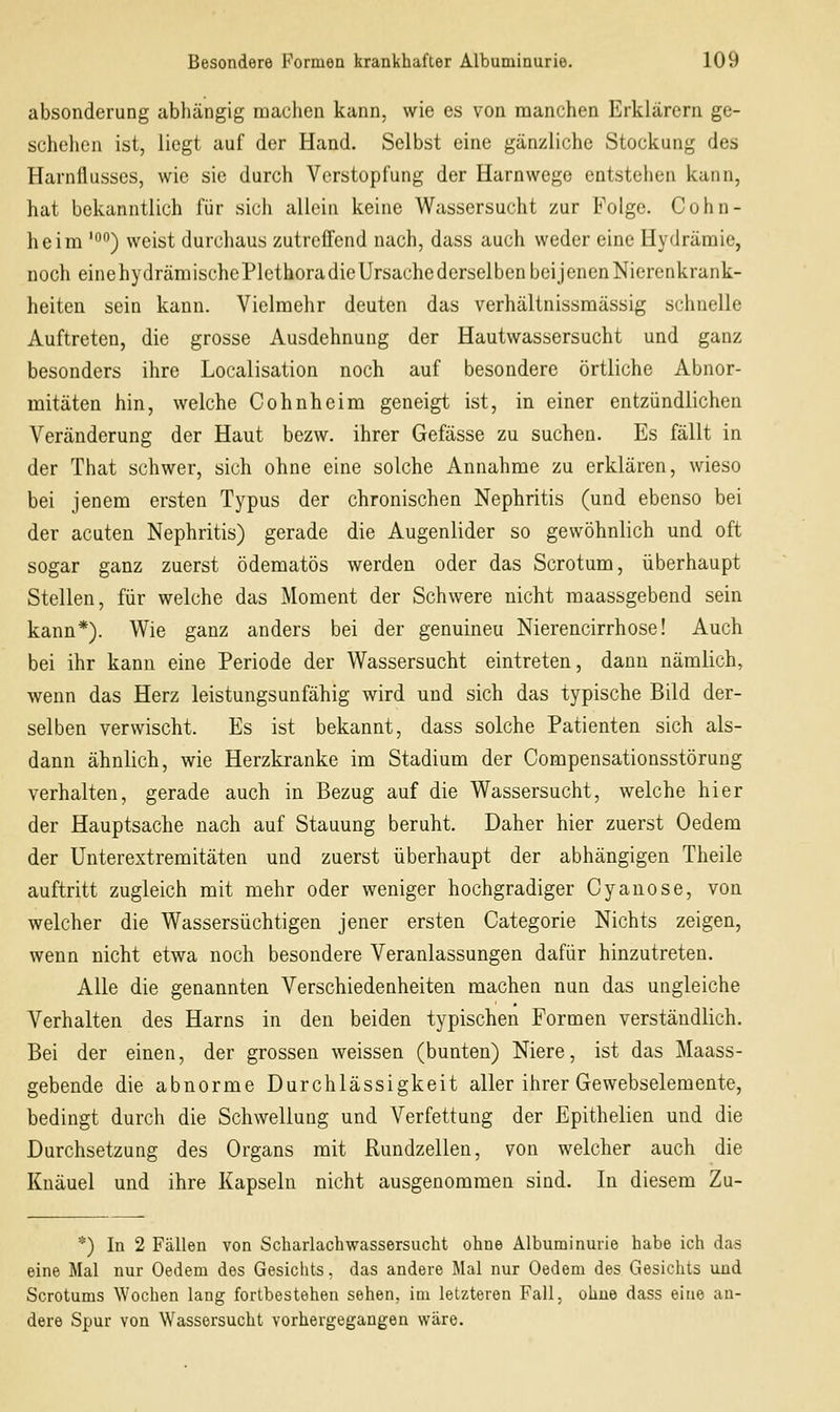absonderung abhängig machen kann, wie es von manchen Erklärern ge- schehen ist, liegt auf der Hand. Selbst eine gänzliche Stockung des Harnflusses, wie sie durch Verstopfung der Harnwego entstehen kann, hat bekanntlich für sich allein keine Wassersucht zur Folge. Cohn- heim ''') weist durchaus zutreffend nach, dass auch weder eine Hydräraie, noch einehydrämischePlethoradieUrsache derselben beijenenNierenkrank- heiten sein kann. Vielmehr deuten das verhältnissmässig schnelle Auftreten, die grosse Ausdehnung der Hautwassersucht und ganz besonders ihre Localisation noch auf besondere örtliche Abnor- mitäten hin, welche Cohnheim geneigt ist, in einer entzündlichen Veränderung der Haut bezw. ihrer Gefässe zu suchen. Es fällt in der That schwer, sich ohne eine solche Annahme zu erklären, wieso bei jenem ersten Typus der chronischen Nephritis (und ebenso bei der acuten Nephritis) gerade die Augenlider so gewöhnlich und oft sogar ganz zuerst ödematös werden oder das Scrotum, überhaupt Stellen, für welche das Moment der Schwere nicht maassgebend sein kann*). Wie ganz anders bei der genuineu Nierencirrhose! Auch bei ihr kann eine Periode der Wassersucht eintreten, dann nämlich, wenn das Herz leistungsunfähig wird und sich das typische Bild der- selben verwischt. Es ist bekannt, dass solche Patienten sich als- dann ähnlich, wie Herzkranke im Stadium der Compensationsstörung verhalten, gerade auch in Bezug auf die Wassersucht, welche hier der Hauptsache nach auf Stauung beruht. Daher hier zuerst Oedem der Unterextremitäten und zuerst überhaupt der abhängigen Theile auftritt zugleich mit mehr oder weniger hochgradiger Cyanose, von welcher die Wassersüchtigen jener ersten Categorie Nichts zeigen, wenn nicht etwa noch besondere Veranlassungen dafür hinzutreten. Alle die genannten Verschiedenheiten machen nun das ungleiche Verhalten des Harns in den beiden typischen Formen verständlich. Bei der einen, der grossen weissen (bunten) Niere, ist das Maass- gebende die abnorme Durchlässigkeit aller ihrer Gewebselemente, bedingt durch die Schwellung und Verfettung der Epithelien und die Durchsetzung des Organs mit Rundzellen, von welcher auch die Knäuel und ihre Kapseln nicht ausgenommen sind. In diesem Zu- *) In 2 Fällen von Scharlachwassersucht ohne Albuminurie habe ich das eine Mal nur Oedem des Gesichts, das andere Mal nur Oedem des Gesichts und Scrotums Wochen lang fortbestehen sehen, im letzteren Fall, ohne dass eine an- dere Spur von Wassersucht vorhergegangen wäre.