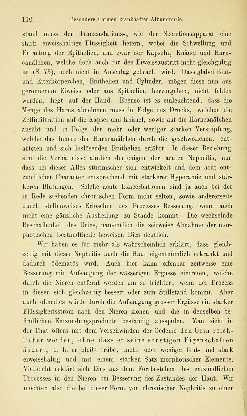 stand muss der Transsudations-, wie der Secretionsapparat eine stark eiweisshaltige Flüssigkeit liefern, wobei die Schwellung und Entartung der Epithelien, und zwar der Kapseln, Knäuel und Harn- canälchen, welche doch auch für den Eiweissaustritt nicht gleichgültig ist (S. 73), noch nicht in Anschlag gebracht wird. Dass ^abei Blut- und Eiterkörperchen, Epithelien und Cylinder, mögen diese nun aus geronnenem Eiweiss oder aus Epithelien hervorgehen, nicht fehlen werden, liegt auf der Hand. Ebenso ist es einleuchtend, dass die Menge des Harns abnehmen muss in Folge des Drucks, welchen die Zellinfiltration auf die Kapsel und Knäuel, sowie auf die Harncanälchen ausübt und in Folge der mehr oder weniger starken Verstopfung, welche das Innere der Harncanälchen durch die geschwollenen, ent- arteten und sich loslösenden Epithelien erfährt. In dieser Beziehung sind die Verhältnisse ähnlich denjenigen der acuten Nephritis, nur dass bei dieser Alles stürmischer sich entwickelt und dem acut ent- zündlichen Character entsprechend mit stärkerer Hyperämie und stär- keren Blutungen. Solche acute Exacerbationen sind ja auch bei der in Rede stehenden chronischen Form nicht selten, sowie andererseits durch stellenweises Erlöschen des Processes Besserung, wenn auch nicht eine gänzliche Ausheilung zu Stande kommt. Die wechselnde Beschaffenheit des Urins, namentlich die zeitweise Abnahme der mor- photischen Bestandtheile beweisen Dies deutlich. Wir haben es für mehr als wahrscheinlich erklärt, dass gleich- zeitig mit dieser Nephritis auch die Haut eigenthümlich erkrankt und dadurch ödematös wird. Auch hier kann offenbar zeitweise eine Besserung mit Aufsaugung der wässerigen Ergüsse eintreten, welche durch die Nieren entfernt werden um so leichter, wenn der Process in diesen sich gleichzeitig bessert oder zum Stillstand kommt. Aber auch ohnedies würde durch die Aufsaugung grosser Ergüsse ein starker Flüssigkeitsstrom nach den Nieren ziehen und die in denselben be- findlichen Entzündungsproducte beständig ausspülen. Man sieht in der That öfters mit dem Verschwinden der Oedeme den Urin reich- licher werden, ohne dass er seine sonstigen Eigenschaften ändert, d. h. er bleibt trübe, mehr oder weniger blut- und stark eiweisshaltig und mit einem starken Satz morphotischer Elemente. Vielleicht erklärt sich Dies aus dem Fortbestehen des entzündlichen Processes in den Nieren bei Besserung des Zustandes der Haut. Wir möchten also die bei dieser Form von chronischer Nephritis zu einer