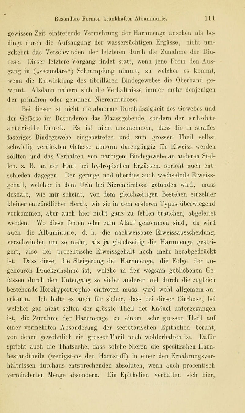 gewissen Zeit eintretende Vermehrung der Harnmenge ansehen als be- {linii,i (Imrli die Aulsaugiing der wassersüchtigen Ergüsse, niciil uni- gekehrt das Verschwinden der letzteren durch die Zunahme der JJiu- rese. Dieser letztere Vorgang findet statt, wenn jene Form den Aus- gang in („secundäre) Schrumpfung nimmt, zu welcher es kommt, wenn die Entwicklung des fibrillären Bindegewebes die Oberhand ge- winnt. Alsdann nähern sich die Verhältnisse immer mehr denjenigen der primären oder genuinen Nierencirrhose. Bei dieser ist nicht die abnorme Durchlässigkeit des Gewebes und der Gefässe im Besonderen das Maassgebende, sondern der erhöhte arterielle Druck. Es ist nicht anzunehmen, dass die in straffes faseriges Bindegewebe eingebetteten und zum grossen Theil selbst schwielig verdickten Gefässe abnorm durchgängig für Eiweiss werden sollten und das Verhalten von narbigem Bindegewebe an anderen Stel- len, z. B. an der Haut bei hydropischen Ergüssen, spricht auch ent- schieden dagegen. Der geringe und überdies auch wechselnde Eiweiss- gehalt, welcher in dem Urin bei Nierencirrhose gefunden wird, muss deshalb, wie mir scheint, von dem gleichzeitigen Bestehen einzelner kleiner entzündlicher Herde, wie sie in dem ersteren Typus überwiegend vorkommen, aber auch hier nicht ganz zu fehlen brauchen, abgeleitet werden. Wo diese fehlen oder zum Alauf gekommen sind, da wird auch die Albuminurie, d. h. die nachweisbare Eiweissausscheidung, verschwinden um so mehr, als ja gleichzeitig die Harnmenge gestei- gert, also der procentische Eiweissgehalt noch mehr herabgedrückt ist. Dass diese, die Steigerung der Harnmenge, die Folge der un- geheuren Druckzunahme ist, welche in den wegsam gebliebenen Ge- fässeu durch den Untergang so vieler anderer und durch die zugleich bestehende Herzhypertrophie eintreten muss, wird wohl allgemein an- erkannt. Ich halte es auch für sicher, dass bei dieser Cirrhose, bei welcher gar nicht selten der grösste Theil der Knäuel untergegangen ist, die Zunahme der Harnmenge zu einem sehr grossen Theil auf einer vermehrten Absonderung der secretorischen Epithelien beruht, von denen gewöhnlich ein grosser Theil noch wohlerhalten ist. Dafür spricht auch die Thatsache, dass solche Nieren die specifischen Harn- bestandtheile (wenigstens den Harnstoff) in einer den Ernährungsver- hältnissen durchaus entsprechenden absoluten, wenn auch procentisch verminderten Menge absondern. Die Epithelien verhalten sich hier.