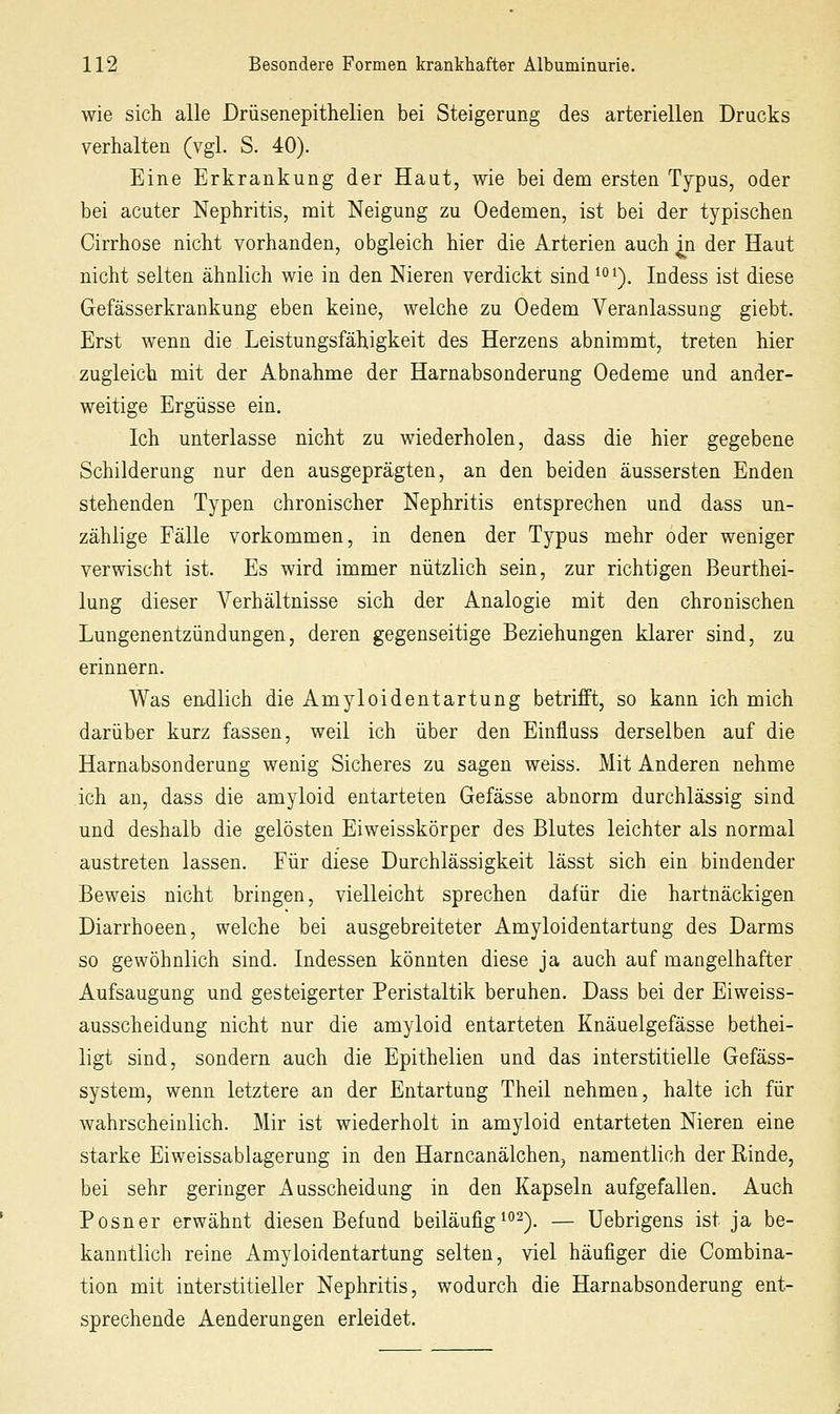 wie sich alle Drüsenepithelien bei Steigerung des arteriellen Drucks verhalten (vgl. S. 40). Eine Erkrankung der Haut, wie bei dem ersten Typus, oder bei acuter Nephritis, mit Neigung zu Oedemen, ist bei der typischen Cirrhose nicht vorhanden, obgleich hier die Arterien auch jji der Haut nicht selten ähnlich wie in den Nieren verdickt sind^°'). Indess ist diese Gefässerkrankung eben keine, welche zu Oedem Veranlassung giebt. Erst wenn die Leistungsfähigkeit des Herzens abnimmt, treten hier zugleich mit der Abnahme der Harnabsonderung Oedeme und ander- weitige Ergüsse ein. Ich unterlasse nicht zu wiederholen, dass die hier gegebene Schilderung nur den ausgeprägten, an den beiden äussersten Enden stehenden Typen chronischer Nephritis entsprechen und dass un- zählige Fälle vorkommen, in denen der Typus mehr oder weniger verwischt ist. Es wird immer nützlich sein, zur richtigen Beurthei- lung dieser Verhältnisse sich der Analogie mit den chronischen Lungenentzündungen, deren gegenseitige Beziehungen klarer sind, zu erinnern. Was endlich die Amyloidentartung betrifft, so kann ich mich darüber kurz fassen, weil ich über den Einfluss derselben auf die Harnabsonderung wenig Sicheres zu sagen weiss. Mit Anderen nehme ich an, dass die amyloid entarteten Gefässe abnorm durchlässig sind und deshalb die gelösten Eiweisskörper des Blutes leichter als normal austreten lassen. Für diese Durchlässigkeit lässt sich ein bindender Beweis nicht bringen, vielleicht sprechen dafür die hartnäckigen Diarrhoeen, welche bei ausgebreiteter Amyloidentartung des Darms so gewöhnlich sind. Indessen könnten diese ja auch auf mangelhafter Aufsaugung und gesteigerter Peristaltik beruhen. Dass bei der Eiweiss- ausscheidung nicht nur die amyloid entarteten Knäuelgefässe bethei- ligt sind, sondern auch die Epithelien und das interstitielle Gefäss- system, wenn letztere an der Entartung Theil nehmen, halte ich für wahrscheinlich. Mir ist wiederholt in amyloid entarteten Nieren eine starke Eiweissablagerung in den HarncanälcheUj namentlich der Rinde, bei sehr geringer Ausscheidung in den Kapseln aufgefallen. Auch Posner erwähnt diesen Befund beiläufig^2^_ — Uebrigens ist ja be- kanntlich reine Amyloidentartung selten, viel häufiger die Combina- tion mit interstitieller Nephritis, wodurch die Harnabsonderung ent- sprechende Aenderungen erleidet.