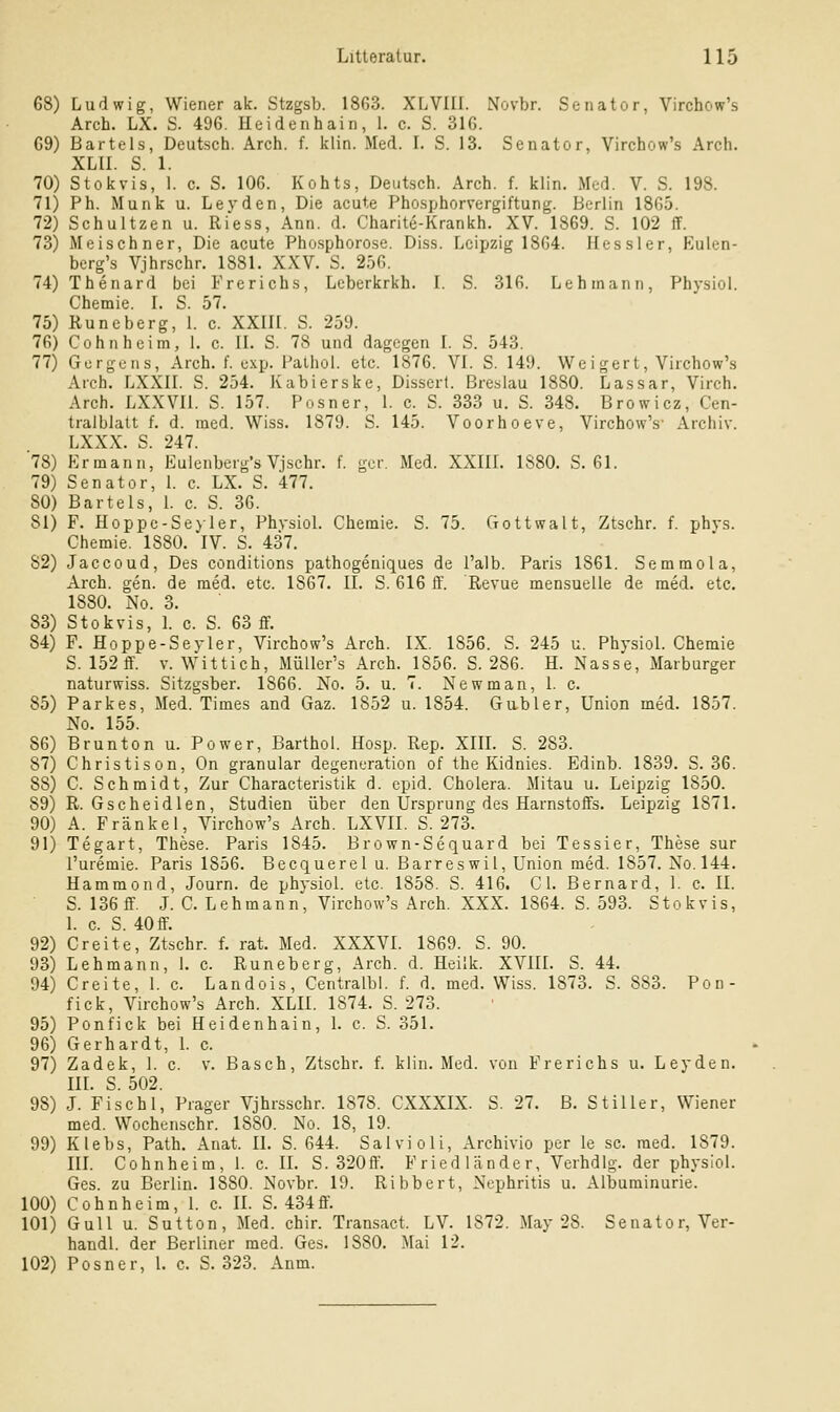 68) Ludwig, Wiener ak. Stzgsb. 1863. XLVIII. Novbr. Senator, Virchow's Arch. LX. S. 496. Heidenhain, 1. c. S. 316. 69) Bartels, Deutsch. Arch. f. klin. Med. I. S. 13. Senator, Virchow's Arch. XLII. S. 1. 70) Stokvis, 1. c. S. 106. Kohts, Deutsch. Arch. f. klin. Med. V. S. 198. 71) Ph. Munk u. Levden, Die acute Phosphorvergiftung. Berlin 1865. 72) Schultzen u. Ri'ess, Ann. d. Charite-Krankh. XV. 1869. S. 102 ff. 73) Meischner, Die acute Pho.sphorose. Diss. Leipzig 1864. Hessler, Eulen- bcrg's Vjhrschr. 1881. XXV. S. 256. 74) Thenard bei Frerichs, Lcberkrkh. I. S. 316. Lehmann, Physiol. Chemie. I. S. 57. 75) Kuneberg, L c. XXIII. S. 259. 76) Cohnheim, 1. c. II. S. 78 und dagegen I. S. 543. 77) Gcrgcns, Arch. f. cxp. Palhol. etc. 1876. VI. S. 149. Weigert, Virchow's Arch. LXXII. S. 254. Kabierske, Dissert. Breslau 1880. Lassar, Virch. Arch. LXXVIl. S. 157. Posner, 1. c. S. 333 u. S. 348. Browicz, Cen- tralblatt f. d. med. Wiss. 1879. S. 145. Voorhoeve, Virchow's' Archiv. LXXX. S. 247. 78) Ermann, Eulenberg's Vjschr. f. gcr. Med. XXIIL 1880. S. 61. 79) Senator, 1. c. LX. S. 477. 80) Bartels, 1. c. S. 36. 81) F. Hoppc-Seyler, Phvsiol. Chemie. S. 75. Gottwalt, Ztschr. f. phvs. Chemie. 1880. IV. S. 437. 82) Jaccoud, Des conditions pathogeniques de l'alb. Paris 1861. Semmola, Arch. gen. de med. etc. 1867. II. S. 616 ff. Revue mensuelle de med. etc. 1880. No. 3. 83) Stokvis, 1. c. S. 63 ff. 84) F. Hoppe-Sej-ler, Virchow's Arch. IX. 1856. S. 245 u. PhysioL Chemie S. 152 ff. v. Wittich, Müller's Arch. 1856. S. 286. H. Nasse, Marburger naturwiss. Sitzgsber. 1866. No. 5. u. 7. Newman, 1. c. 85) Parkes, Med. Times and Gaz. 1852 u. 1854. Gubler, Union med. 1857. No. 155. 86) Brunton u. Power, Barthol. Hosp. Rep. XIIL S. 283. 87) Christison, On granulär degeneration of the Kidnies. Edinb. 1839. S. 36. 88) C. Schmidt, Zur Characteristik d. cpid. Cholera. Mitau u. Leipzig 1850. 89) R. Gscheidlen, Studien über den Ursprung des Harnstoffs. Leipzig 1871. 90) A. Fränkel, Virchow's Arch. LXVII. S. 273. 91) Tegart, These. Paris 1845. Brown-Sequard bei Tessier, These sur I'uremie. Paris 1856. Becquerel u. Barreswil, Union med. 1857. No. 144. Hammond, Journ. de physiol. etc. 1858. S. 416. C1. Bernard, 1. c. II. S. 136 ff. J. C. Lehmann, Virchow's Arch. XXX. 1864. S. 593. Stokvis, 1. c. S. 40 ff'. 92) Creite, Ztschr. f. rat. Med. XXXVI. 1869. S. 90. 93) Lehmann, 1. c. Runeberg, Arch. d. Heilk. XVIII. S. 44. 94) Creite, 1. c. Landois, Centralbl. f. d. med. Wiss. 1873. S. 883. Pon- fick, Virchow's Arch. XLII. 1874. S. 273. 95) Ponfick bei Heidenhain, 1. c. S. 351. 96) Gerhardt, 1. c. 97) Zadek, 1. c. v. Basch, Ztschr. f. klin. Med. von Frerichs u. Leyden. in. S. 502. 98) J. Fischl, Prager Vjhrsschr. 1878. CXXXIX. S. 27. B. Stiller, Wiener med. Wochenschr. 1880. No. 18, 19. 99) Klebs, Path. Anat. II. S. 644. Salvioli, Archivio per le sc. med. 1879. m. Cohnheim, 1. c. IL S. 320ff. Friedländer, Verhdlg. der physiol. Ges. zu Berlin. 1880. Novbr. 19. Ribbert, Nephritis u. Albuminurie. 100) Cohnheim, 1. c. IL S. 434ff. 101) Gull u. Sutton, Med. chir. Transact. LV. 1872. May 28. Senator, Ver- handl. der Berliner med. Ges. 1880. Mai 12. 102) Posner, L c. S. 323. Anm.