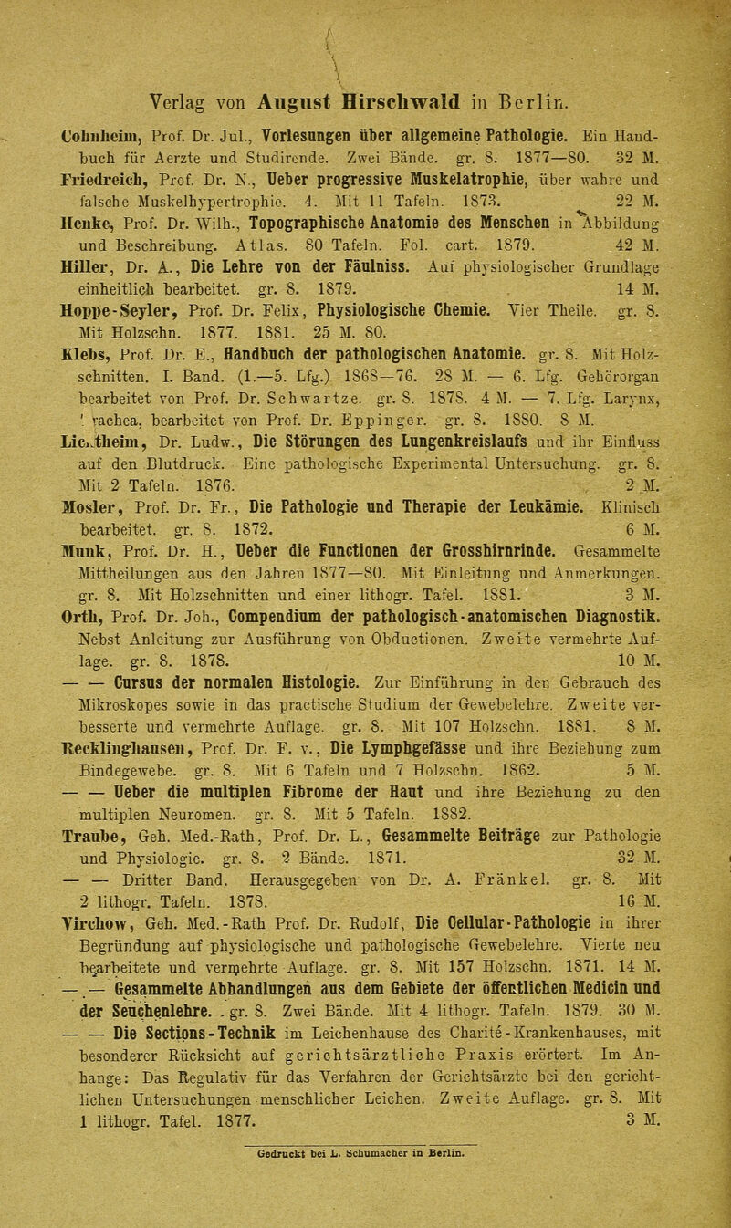 Colmheim, Prof. Dr. Jul., Vorlesungen über allgemeine Pathologie. Ein Haud- buch für Aerzte und Studircnde. Zwei Bände, gr. 8. 1877—80. 32 M. Friedreicli, Prof. Dr. N., Ueber progressive Muskelatrophie, über wahre und falsche Muskelhypertrophio. 4. Mit 11 Tafeln. 187.S. 22 M. Heuke, Prof. Dr. Wilh., Topographische Anatomie des Menschen in Abbildung und Beschreibung. Atlas. 80 Tafeln. Fol. cart. 1879. 42 M. Hiller, Dr. A., Die Lehre von der Fäulniss. Auf physiologischer Grundlage einheitlich bearbeitet, gr. 8. 1879. 14 M. Hoppe-Seyler, Prof. Dr. Felix, Physiologische Chemie. Vier Theile. gr. 8. Mit Holzschn. 1877. 1881. 25 M. 80. Klebs, Prof. Dr. E., Handbuch der pathologischen Anatomie, gr. 8. Mit Holz- schnitten. I. Band. (1.—5. Lfg.) 1868—76. 28 M. — 6. Lfg. Gehörorgan bearbeitet von Prof. Dr. Schwartze. gr. 8. 1878. 4 M. — 7. Lfg. Larvnx, ' rachea, bearbeitet von Prof. Dr. Eppinger. gr. 8. 1880. 8 M. Lic^.theim, Dr. Ludw., Die Störungen des Lungenkreislaufs und ihr Einüuss auf den Blutdruck. Eine pathologische Experiraental Untersuchung, gr. 8. Mit 2 Tafeln. 1876. 2 M. Mosler, Prof. Dr. Fr., Die Pathologie und Therapie der Leukämie. Klinisch bearbeitet, gr. 8. 1872. 6 M. Mimk, Prof. Dr. H., lieber die Functionen der Grosshirnrinde. Gesammelte Mittheilungen aus den Jahren 1877—80. Mit Einleitung und Anmerkungen, gr. 8. Mit Holzschnitten und einer lithogr. Tafel. 1881. 3 M. Orth, Prof. Dr. Joh., Compendium der pathologisch-anatomischen Diagnostik. Nebst Anleitung zur Ausführung von Obductionen. Zweite vermehrte Auf- lage, gr. 8. 1878. 10 M. Cursus der normalen Histologie. Zur Einführung in der. Gebrauch des Mikroskopes sowie in das practische Studium der Gewebelehre. Zweite ver- besserte und vermehrte Auflage, gr. 8. Mit 107 Holzschn. 1881. 8 M. Reckliiigliausen, Prof. Dr. F. v., Die Lymphgefässe und ihre Beziehung zum Bindegewebe, gr. 8. Mit 6 Tafeln und 7 Holzschn. 1862. 5 M. Ueber die multiplen Fibrome der flaut und ihre Beziehung zu den multiplen Neuromen. gr. 8. Mit 5 Tafeln. 1882. Trauhe, Geh. Med.-Rath, Prof. Dr. L., Gesammelte Beiträge zur Pathologie und Physiologie, gr. 8. 2 Bände. 1871. 32 M. — — Dritter Band. Herausgegeben von Dr. A. Fränkel. gr. 8. Mit 2 lithogr. Tafeln. 1878. 16 M. Virchow, Geh. Med.-Rath Prof. Dr. Rudolf, Die Cellular-Pathologie in ihrer Begründung auf physiologische und pathologische Gewebelehre. Vierte neu bearbeitete und vermehrte Auflage, gr. 8. Mit 157 Holzschn. 1871. 14 M. — — (Sesammelte Abhandlungen aus dem Gebiete der öffentlichen Medicin und der Seuch^nlehre. . gr. 8. Zwei Bände. Mit 4 lithogr. Tafeln. 1879. 30 M. Die Secttpns - Technik im Leichenhause des Charite-Krankenhauses, mit besonderer Rücksicht auf gerichtsärztliche Praxis erörtert. Im An- hange: Das Regulativ für das Verfahren der Gerichtsärzte bei den gericht- lichen Untersuchungen menschlicher Leichen. Zweite Auflage, gr. 8. Mit 1 lithogr. Tafel. 1877. 3 M.