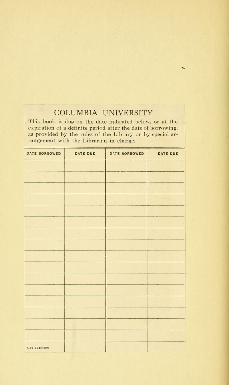 COLUMBIA UNIVERSITY This book is du® on the date indicated below, or at tlie expiration of a definite period after the date of borrowing, as provided by the rules of the Library or liy special ar- rangement with the Librarian in charge. DATE BORROWED DATE DUE DATE BORROWED DATE DUE ! C2e!63e)M50