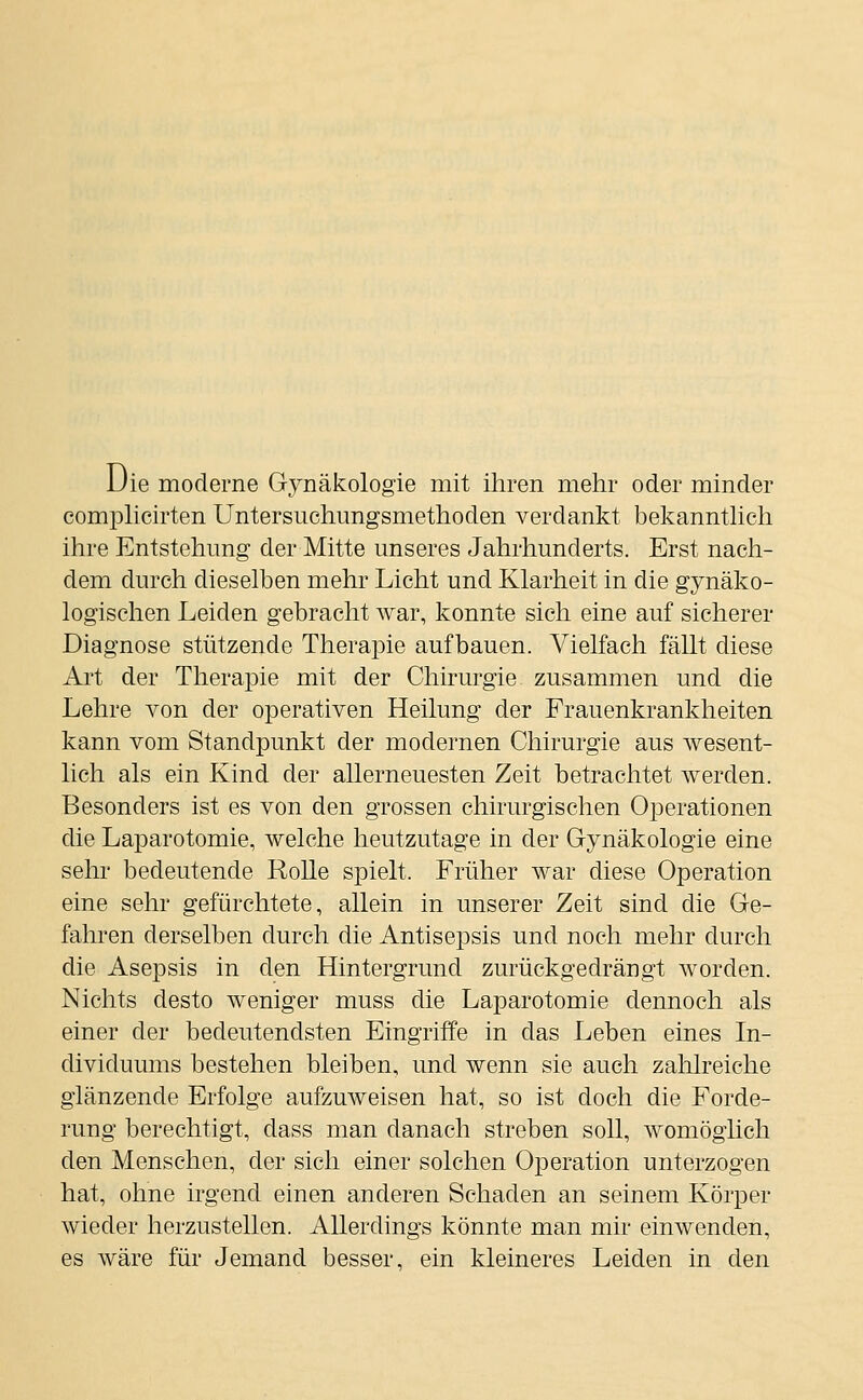 Die moderne Gynäkologie mit ihren mehr oder minder comphcirten Untersuchungsmethoden verdankt bekannthch ihre Entstehung der Mitte unseres Jahrhunderts. Erst nacli- dem durch dieselben mehr Licht und Klarheit in die gynäko- logischen Leiden gebracht war, konnte sich eine auf sicherer Diagnose stützende Therapie aufbauen. Vielfach fällt diese Art der Therapie mit der Chirurgie zusammen und die Lehre von der operativen Heilung der Frauenkrankheiten kann vom Standpunkt der modernen Chirurgie aus wesent- lich als ein Kind der allerneuesten Zeit betrachtet werden. Besonders ist es von den grossen chirurgischen Operationen die Laparotomie, welche heutzutage in der Gynäkologie eine sehr bedeutende Rolle spielt. Früher war diese Operation eine sehr gefürchtete, allein in unserer Zeit sind die Ge- fahren derselben durch die Antisepsis und noch mehr durch die Asepsis in den Hintergrund zurückgedrängt worden. Nichts desto weniger muss die Laparotomie dennoch als einer der bedeutendsten Eingriffe in das Leben eines In- dividuums bestehen bleiben, und wenn sie auch zahlreiche glänzende Erfolge aufzuAveisen hat, so ist doch die Forde- rung berechtigt, dass man danach streben soll, womöglich den Menschen, der sich einer solchen Operation unterzogen hat, ohne irgend einen anderen Schaden an seinem Körper wieder herzustellen. Allerdings könnte man mir einwenden, es wäre für Jemand besser, ein kleineres Leiden in den