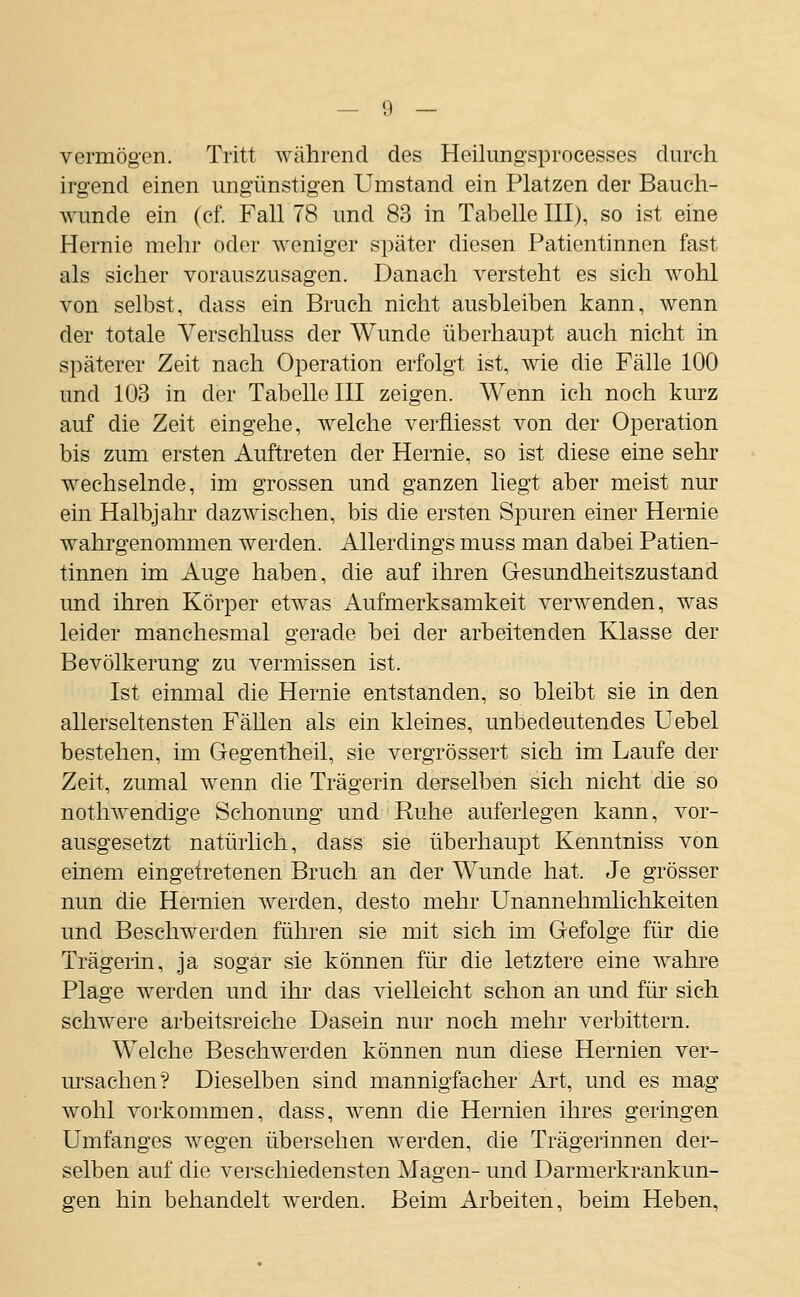 vermögen. Tritt während des Heilungsprocesses durch irgend einen ungünstigen Umstand ein Platzen der Bauch- wunde ein (cf. Fall 78 und 83 in Tabelle III), so ist eine Hernie mehr oder weniger später diesen Patientinnen fast als sicher vorauszusagen. Danach versteht es sieh wohl von selbst, dass ein Bruch nicht ausbleiben kann, wenn der totale A^erschluss der Wunde überhaupt auch nicht in späterer Zeit nach Operation erfolgt ist, wie die Fälle 100 und 103 in der Tabelle III zeigen. Wenn ich noch kurz auf die Zeit eingehe, welche verfliesst von der Operation bis zum ersten Auftreten der Hernie, so ist diese eine sehr wechselnde, im grossen und ganzen liegt aber meist nur ein Halbjahr dazwischen, bis die ersten Spuren einer Hernie wahrgenommen werden. Allerdings muss man dabei Patien- tinnen im Auge haben, die auf ihren Gesundheitszustand und ihren Körper etw^as Aufmerksamkeit verwenden, was leider manchesmal gerade bei der arbeitenden Klasse der Bevölkerung zu vermissen ist. Ist einmal die Hernie entstanden, so bleibt sie in den allerseltensten Fällen als ein kleines, unbedeutendes Uebel bestehen, im Gegentheil, sie vergrössert sich im Laufe der Zeit, zumal wenn die Trägerin derselben sich nicht die so nothwendige Schonung und Ruhe auferlegen kann, vor- ausgesetzt natürlich, dass sie überhaupt Kenntniss von einem eingetretenen Bruch an der Wunde hat. Je grösser nun die Hernien werden, desto mehr Unannehmlichkeiten und Beschwerden führen sie mit sich im Gefolge für die Trägerin, ja sogar sie können für die letztere eine Avahi'e Plage werden und ihr- das vielleicht schon an und für sich schwere arbeitsreiche Dasein nur noch mehr verbittern. Welche Beschwerden können nun diese Hernien ver- ursachen? Dieselben sind mannigfacher Art, und es mag wohl vorkommen, dass, wenn die Hernien ihres geringen Umfanges wegen übersehen werden, die Trägerinnen der- selben auf die verschiedensten Magen- und Darmerkrankun- gen hin behandelt werden. Beim Arbeiten, beim Heben,