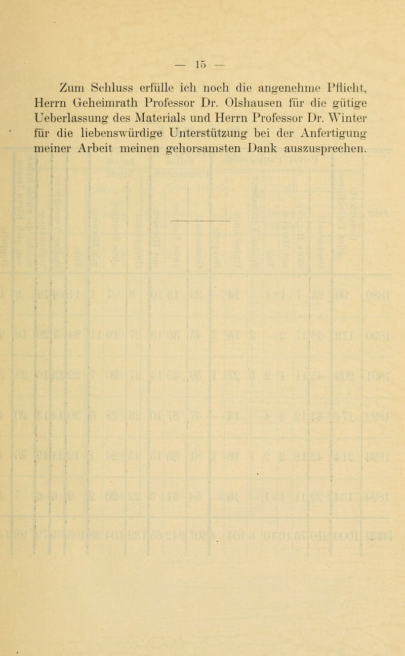 Zum Seliluss erfülle ich noch die an.o'enehme Piiicht, Herrn Gehennrath Professor Dr. Olshausen für die gütige Ueberlassung des Materials und Herrn Professor Dr. Winter für die liebenswürdige Unterstützung bei der Anfertigung meiner Arbeit meinen gehorsamsten Dank auszusprechen.