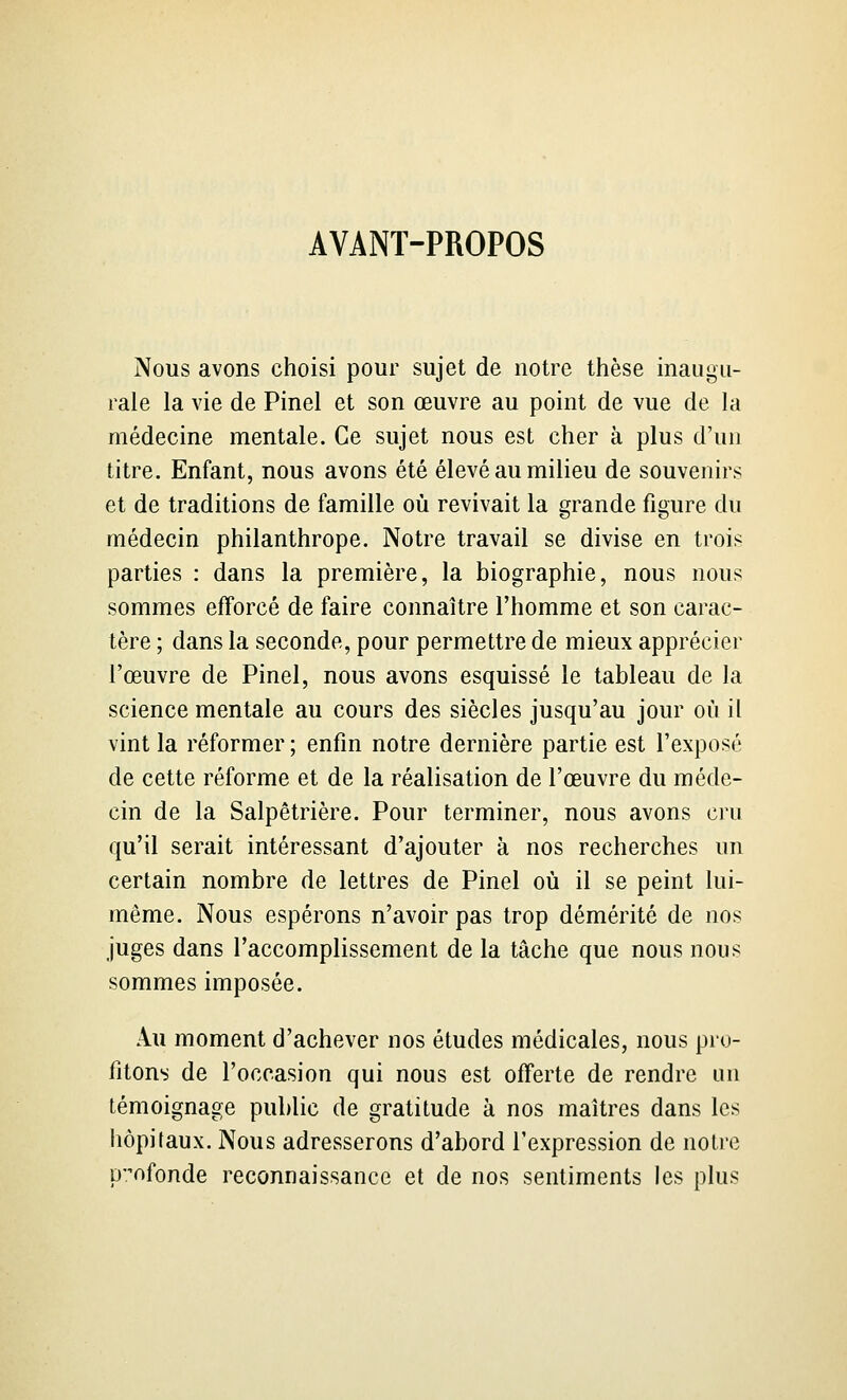 AVANT-PROPOS Nous avons choisi pour sujet de notre thèse inaugu- rale la vie de Pinel et son œuvre au point de vue de la médecine mentale. Ce sujet nous est cher à plus d'un titre. Enfant, nous avons été élevé au milieu de souvenirs et de traditions de famille où revivait la grande figure du médecin philanthrope. Notre travail se divise en trois parties : dans la première, la biographie, nous nous sommes efforcé de faire connaître l'homme et son carac- tère ; dans la seconde, pour permettre de mieux apprécier l'œuvre de Pinel, nous avons esquissé le tableau de la science mentale au cours des siècles jusqu'au jour oii il vint la réformer ; enfin notre dernière partie est l'exposé de cette réforme et de la réalisation de l'œuvre du méde- cin de la Salpêtrière. Pour terminer, nous avons cru qu'il serait intéressant d'ajouter à nos recherches un certain nombre de lettres de Pinel où il se peint lui- même. Nous espérons n'avoir pas trop démérité de nos juges dans l'accomplissement de la tâche que nous nous sommes imposée. Au moment d'achever nos études médicales, nous pro- fitons de l'occasion qui nous est offerte de rendre un témoignage public de gratitude à nos maîtres dans les hôpitaux. Nous adresserons d'abord l'expression de notre profonde reconnaissance et de nos sentiments les plus