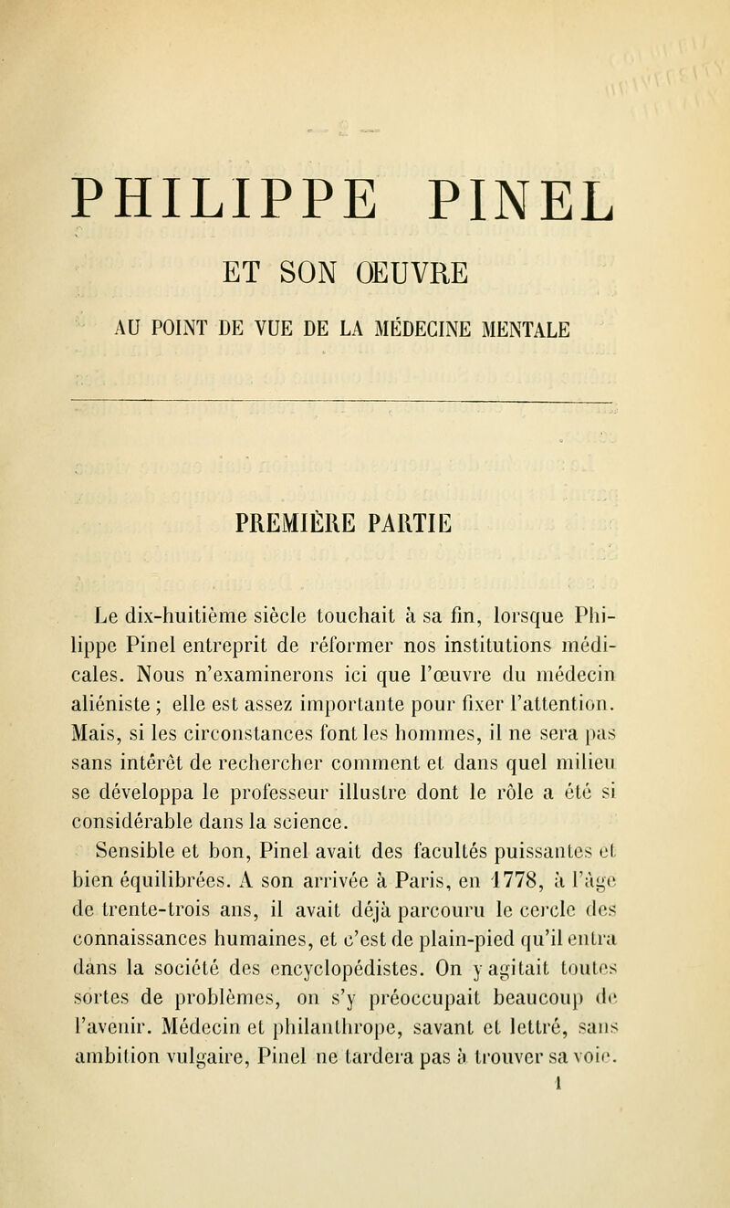 ET SON OEUVRE AU POINT DE VUE DE LA MÉDECINE MENTALE PREMIÈRE PARTIE Le dix-huitième siècle touchait à sa fm, lorsque Phi- lippe Pinel entreprit de réformer nos institutions médi- cales. Nous n'examinerons ici que l'œuvre du médecin aliéniste ; elle est assez importante pour fixer l'attention. Mais, si les circonstances font les hommes, il ne sera pas sans intérêt de rechercher comment et dans quel milieu se développa le professeur illustre dont le rôle a été si considérable dans la science. Sensible et bon, Pinel avait des facultés puissantes et bien équilibrées. A son arrivée à Paris, en 1778, à l'âge de trente-trois ans, il avait déjà parcouru le cei'clc des connaissances humaines, et c'est de plain-pied qu'il entra dans la société des encyclopédistes. On y agitait toutes sortes de problèmes, on s'y préoccupait beaucoup de l'avenir. Médecin et phdanthrope, savant et lettré, sans ambition vulgaire, Pinel ne tardera pas à trouver sa voie.