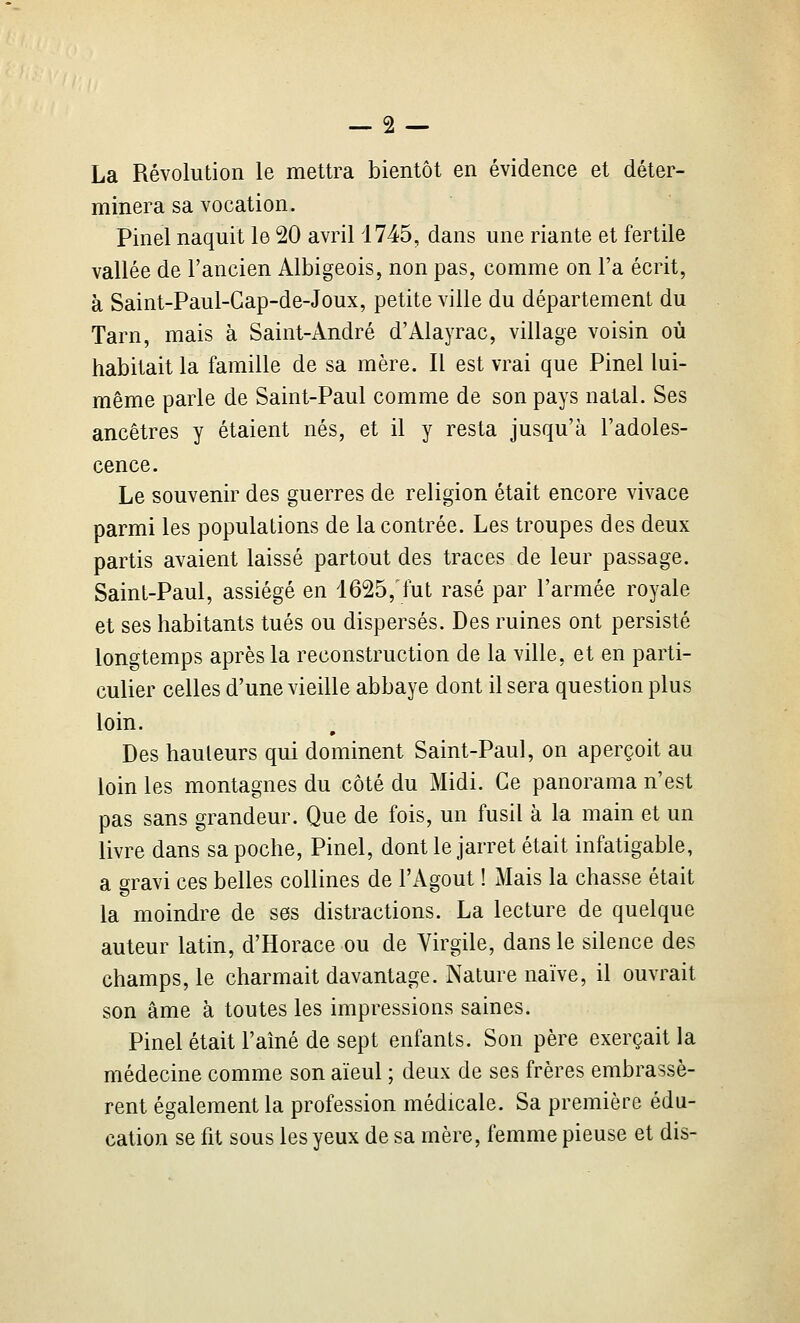 La Révolution le mettra bientôt en évidence et déter- minera sa vocation. Pinel naquit le 20 avril 1745, dans une riante et fertile vallée de l'ancien Albigeois, non pas, comme on l'a écrit, à Saint-Paul-Gap-de-Joux, petite ville du département du Tarn, mais à Saint-André d'Alayrac, village voisin où habitait la famille de sa mère. Il est vrai que Pinel lui- même parle de Saint-Paul comme de son pays natal. Ses ancêtres y étaient nés, et il y resta jusqu'à l'adoles- cence. Le souvenir des guerres de religion était encore vivace parmi les populations de la contrée. Les troupes des deux partis avaient laissé partout des traces de leur passage. Saint-Paul, assiégé en 1625, fut rasé par l'armée royale et ses habitants tués ou dispersés. Des ruines ont persisté longtemps après la reconstruction de la ville, et en parti- culier celles d'une vieille abbaye dont il sera question plus loin. * Des hauteurs qui dominent Saint-Paul, on aperçoit au loin les montagnes du côté du Midi. Ce panorama n'est pas sans grandeur. Que de fois, un fusil à la main et un livre dans sa poche, Pinel, dont le jarret était infatigable, a gravi ces belles collines de l'Agout ! Mais la chasse était la moindre de ses distractions. La lecture de quelque auteur latin, d'Horace ou de Virgile, dans le silence des champs, le charmait davantage. Nature naïve, il ouvrait son âme à toutes les impressions saines. Pinel était l'aîné de sept enfants. Son père exerçait la médecine comme son aïeul ; deux de ses frères embrassè- rent également la profession médicale. Sa première édu- cation se fit sous les yeux de sa mère, femme pieuse et dis-