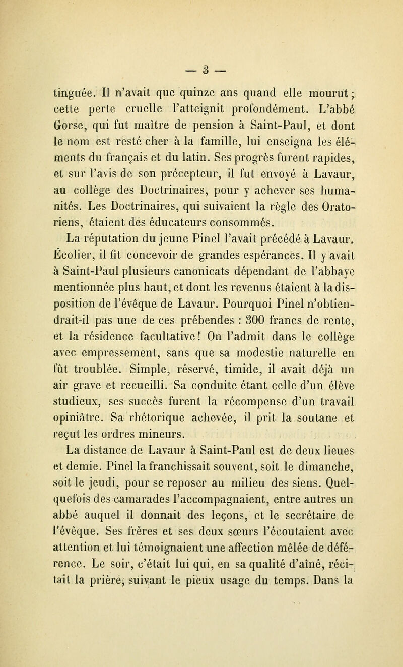 — â — tinguée. Il n'avait que quinze ans quand elle mourut ;, cette perte cruelle l'atteignit profondément. L'abbé Gorse, qui fut maître de pension à Saint-Paul, et dont le nom est resté cher à la famille, lui enseigna les élé- ments du français et du latin. Ses progrès furent rapides, et sur l'avis de son précepteur, il fut envoyé à Lavaur, au collège des Doctrinaires, pour y achever ses huma- nités. Les Doctrinaires, qui suivaient la règle des Orato- riens, étaient des éducateurs consommés. La réputation du jeune Pinel l'avait précédé à Lavaur. Écolier, il fit concevoir de grandes espérances. Il y avait à Saint-Paul plusieurs canonicats dépendant de l'abbaye mentionnée plus haut, et dont les revenus étaient à la dis- position de l'évêque de Lavaur. Pourquoi Pinel n'obtien- drait-il pas une de ces prébendes : 300 francs de rente, et la résidence facultative! On l'admit dans le collège avec empressement, sans que sa modestie naturelle en fût troublée. Simple, réservé, timide, il avait déjà un air grave et recueilli. Sa conduite étant celle d'un élève studieux, ses succès furent la récompense d'un travail opiniâtre. Sa rhétorique achevée, il prit la soutane et reçut les ordres mineurs. La distance de Lavaur à Saint-Paul est de deux lieues et demie. Pinel la franchissait souvent, soit le dimanche, soit le jeudi, pour se reposer au milieu des siens. Quel- quefois des camarades l'accompagnaient, entre autres un abbé auquel il donnait des leçons, et le secrétaire de l'évêque. Ses frères et ses deux sœurs l'écoutaient avec attention et lui témoignaient une affection mêlée de défé.- rence. Le soir, c'était lui qui, en sa qualité d'aîné, réci- tait la prière- suivant le pieux usage du temps. Dans la