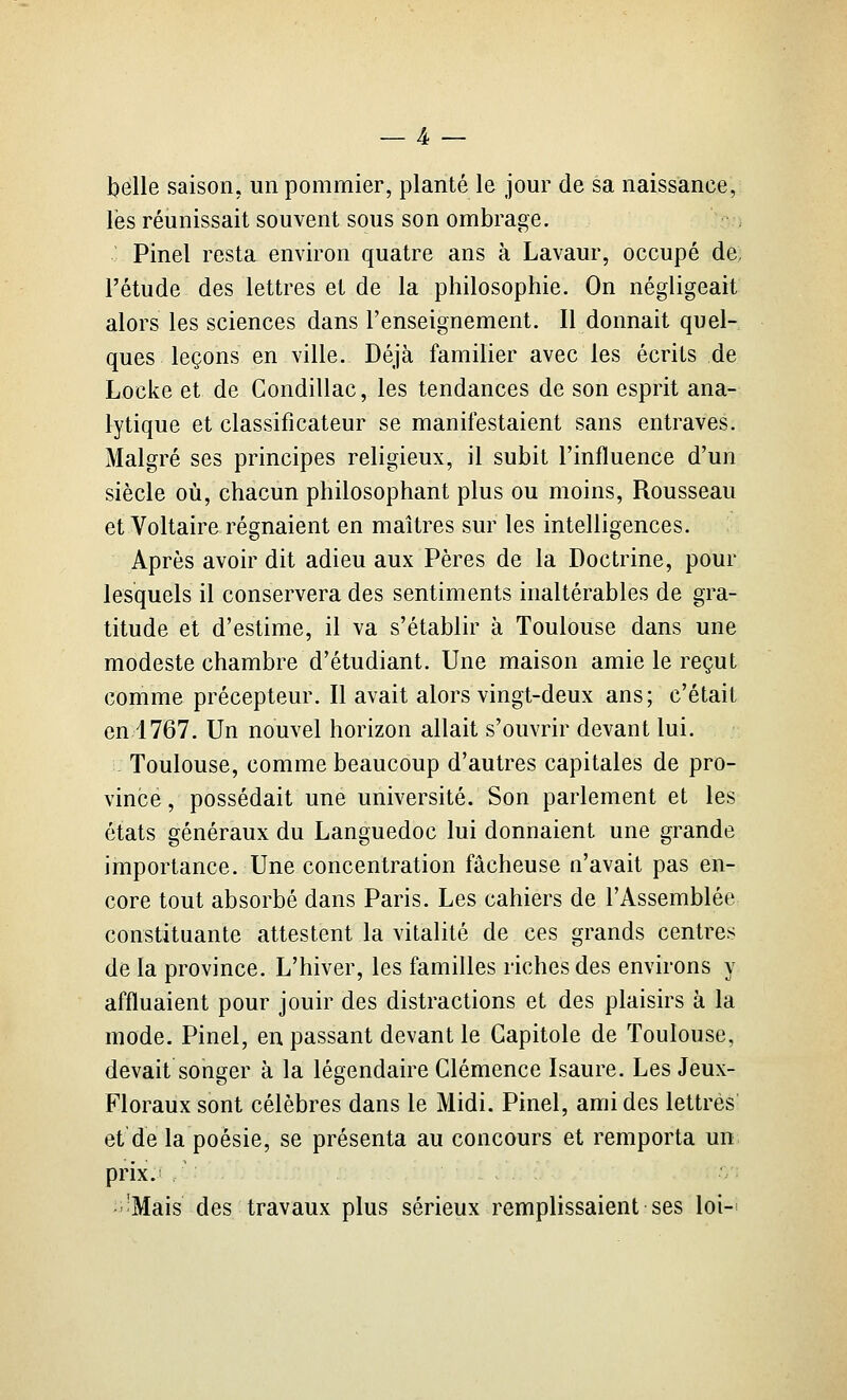 belle saison, un pommier, planté le jom' de sa naissance, les réunissait souvent sous son ombrage. Pinel resta environ quatre ans à Lavaur, occupé de. l'étude des lettres et de la philosophie. On négligeait alors les sciences dans l'enseignement. Il donnait quel- ques leçons en ville. Déjà familier avec les écrits de Locke et de Condillac, les tendances de son esprit ana- lytique et classificateur se manifestaient sans entraves. Malgré ses principes religieux, il subit l'influence d'un siècle où, chacun philosophant plus ou moins, Rousseau et Voltaire régnaient en maîtres sur les intelligences. Après avoir dit adieu aux Pères de la Doctrine, pour lesquels il conservera des sentiments inaltérables de gra- titude et d'estime, il va s'établir à Toulouse dans une modeste chambre d'étudiant. Une maison amie le reçut comme précepteur. Il avait alors vingt-deux ans; c'était en 1767. Un nouvel horizon allait s'ouvrir devant lui. Toulouse, comme beaucoup d'autres capitales de pro- vince , possédait une université. Son parlement et les états généraux du Languedoc lui donnaient une grande importance. Une concentration fâcheuse n'avait pas en- core tout absorbé dans Paris. Les cahiers de l'Assemblée constituante attestent la vitalité de ces grands centres de la province. L'hiver, les familles riches des environs y affluaient pour jouir des distractions et des plaisirs à la mode. Pinel, en passant devant le Gapitole de Toulouse, devait songer à la légendaire Clémence Isaure. Les Jeux- Floraux sont célèbres dans le Midi. Pinel, ami des lettres et de la poésie, se présenta au concours et remporta un prix. / -Mais des travaux plus sérieux remplissaient ses loi-^