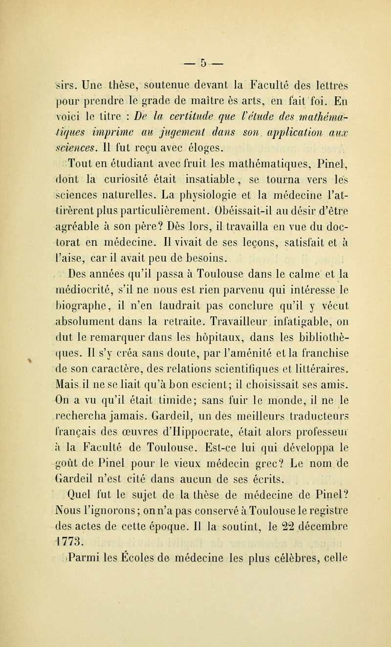 ^irs. Une thèse, soutenue devant la Faculté des lettres pour prendre le grade de maître es arts, en fait foi. En voici le titre : De la certitude que l'étude des mathéma- liques imprime au jugement dans son application aux sciences. Il fut reçu avec éloges. Tout en étudiant avec fruit les mathématiques, Pinel, dont la curiosité était insatiable, se tourna vers lés sciences naturelles. La physiologie et la médecine l'at- tirèrent plus particulièrement. Obéissait-il au désir d'être agréable à son père? Dès lors, il travailla en vue du doc- torat en médecine. Il vivait de ses leçons, satisfait et à l'aise, car il avait peu de besoins. , Des années qu'il passa à Toulouse dans le calme et la médiocrité, s'il ne nous est rien parvenu qui intéresse le biographe, il n'en faudrait pas conclure qu'il y vécut absolument dans la retraite. Travailleur infatigable, on dut le remarquer dans les hôpitaux, dans les bibliothè- ques. Il s'y créa sans doute, par l'aménité et la franchise de son caractère, des relations scientifiques et littéraires. Mais il ne se liait qu'à bon escient; il choisissait ses amis. On a vu qu'il était timide; sans fuir le monde, il ne le rechercha jamais. Gardeil, un des meilleurs traducteurs français des œuvres d'Hippocrate, était alors professeur à la Faculté de Toulouse. Est-ce lui qui développa le goût de Pinel pour le vieux médecin grec? Le nom de Gardeil n'est cité dans aucun de ses écrits. Quel fut le sujet de la thèse de médecine de Pinel? Nous l'ignorons ; on n'a pas conservé à Toulouse le registre des actes de cette époque. Il la soutint, le 22 décembre 1773. Parmi les Écoles de médecine les plus célèbres, celle