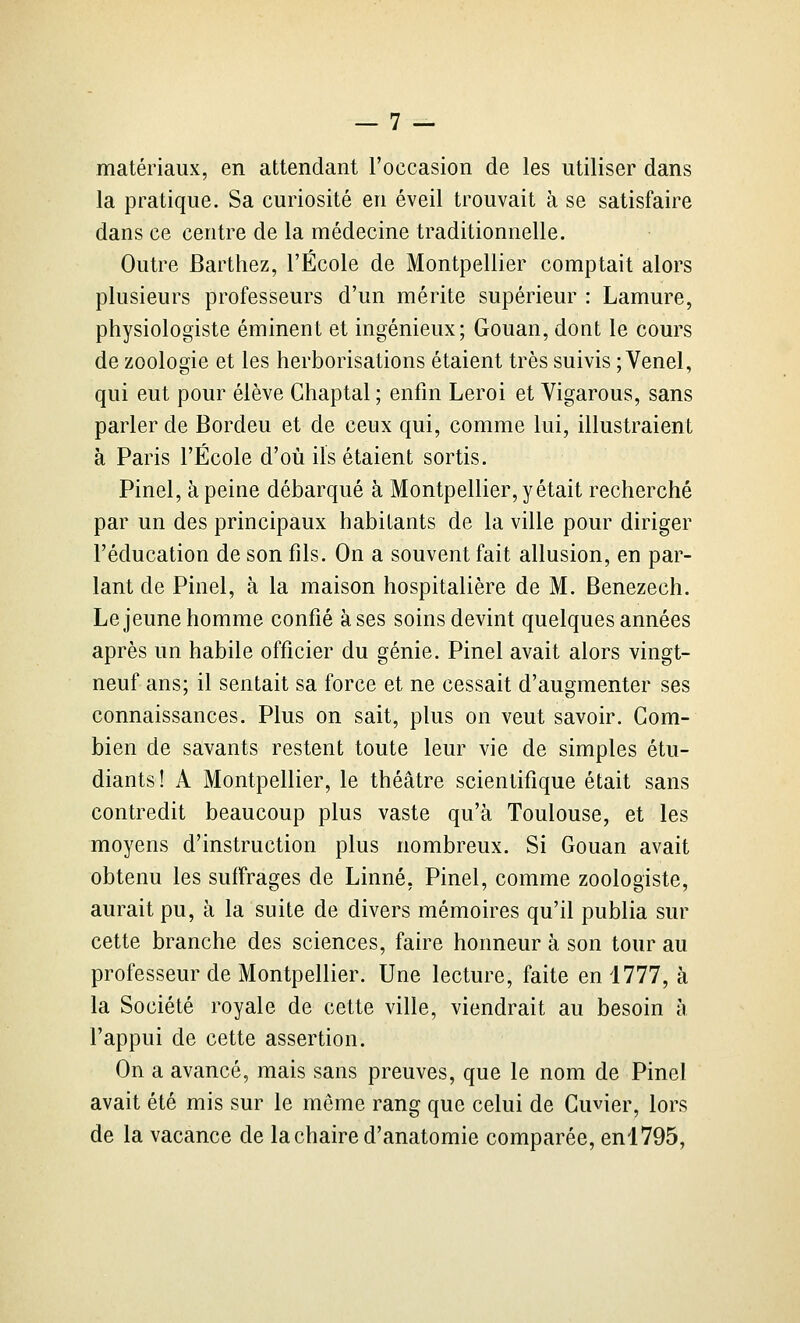 matériaux, en attendant l'occasion de les utiliser dans la pratique. Sa curiosité en éveil trouvait à se satisfaire dans ce centre de la médecine traditionnelle. Outre Barthez, l'École de Montpellier comptait alors plusieurs professeurs d'un mérite supérieur : Lamure, physiologiste éminent et ingénieux; Gouan, dont le cours de zoologie et les herborisations étaient très suivis ;Venel, qui eut pour élève Ghaptal ; enfin Leroi et Vigarous, sans parler de Bordeu et de ceux qui, comme lui, illustraient à Paris l'École d'où ils étaient sortis. Pinel, à peine débarqué à Montpellier, y était recherché par un des principaux habitants de la ville pour diriger l'éducation de son fils. On a souvent fait allusion, en par- lant de Pinel, à la maison hospitalière de M. Benezech. Le jeune homme confié à ses soins devint quelques années après un habile officier du génie. Pinel avait alors vingt- neuf ans; il sentait sa force et ne cessait d'augmenter ses connaissances. Plus on sait, plus on veut savoir. Com- bien de savants restent toute leur vie de simples étu- diants! A Montpellier, le théâtre scientifique était sans contredit beaucoup plus vaste qu'à Toulouse, et les moyens d'instruction plus nombreux. Si Gouan avait obtenu les suffrages de Linné, Pinel, comme zoologiste, aurait pu, à la suite de divers mémoires qu'il publia sur cette branche des sciences, faire honneur à son tour au professeur de Montpellier. Une lecture, faite en 1777, à la Société royale de cette ville, viendrait au besoin à l'appui de cette assertion. On a avancé, mais sans preuves, que le nom de Pinel avait été mis sur le môme rang que celui de Guvier, lors de la vacance de la chaire d'anatomie comparée, enl795,