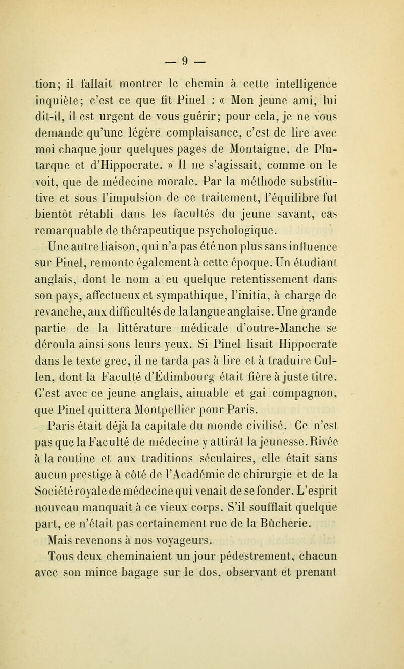 tion; il fallait montrer le chemin à cette intelligence inquiète; c'est ce que fit Pinel : « Mon jeune ami, lui dit-il, il est urgent de vous guérir; pour cela, je ne vous demande qu'une légère complaisance, c'est de lire avec moi chaque jour quelques pages de Montaigne, de Plu- tarque et d'Hippocrate. » Il ne s'agissait, comme on le voit, que de médecine morale. Par la méthode substitu- tive et sous l'impulsion de ce traitement, l'équilibre fut bientôt rétabli dans les facultés du jeune savant, cas remarquable de thérapeutique psychologique. Une autre liaison, qui n'a pas été non plus sans influence sur Pinel, remonte également à cette époque. Un étudiant anglais, dont le nom a eu quelque retentissement dans son pays, affectueux et sympathique, l'initia, à charge de revanche, aux difficultés de la langue anglaise. Une grande partie de la littérature médicale d'outre-Manche se déroula ainsi sous leurs yeux. Si Pinel lisait Hippocrate dans le texte grec, il ne tarda pas à lire et à traduire Gul- len, dont la Faculté d'Edimbourg était fière ajuste titre. C'est avec ce jeune anglais, aimable et gai compagnon, que Pinel quittera Montpellier pour Paris. Paris était déjà la capitale du monde civilisé. Ce n'est pas que la Faculté de médecine y attirât la jeunesse. Rivée à la routine et aux traditions séculaires, elle était sans aucun prestige à côté de l'Académie de chirurgie et de la Société royale de médecine qui venait de se fonder. L'esprit nouveau manquait à ce vieux corps. S'il soufflait quelque part, ce n'était pas certainement rue de la Bùcherie. Mais revenons à nos voyageurs. Tous deux cheminaient un jour pédestrement, chacun avec son mince bagage sur le dos, observant et prenant