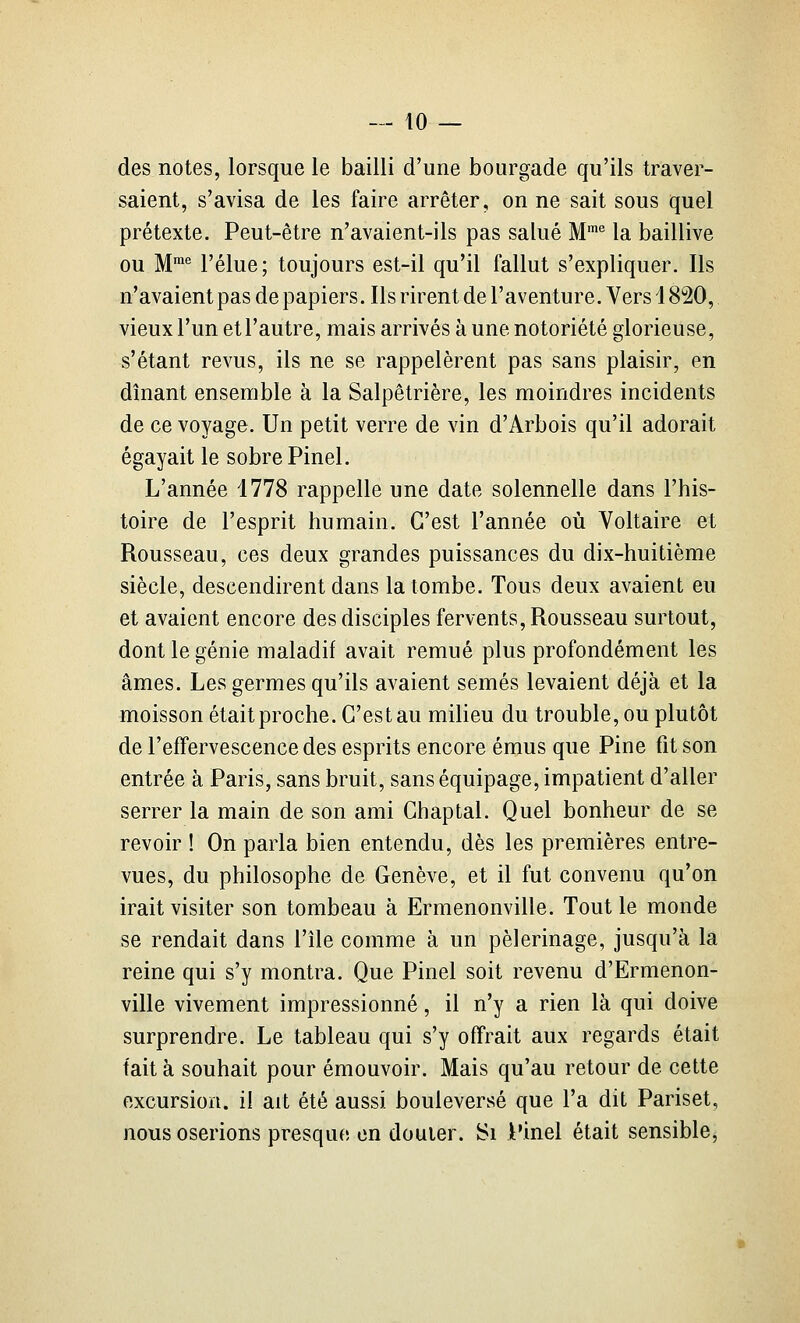 des notes, lorsque le bailli d'une bourgade qu'ils traver- saient, s'avisa de les faire arrêter, on ne sait sous quel prétexte. Peut-être n'avaient-ils pas salué M la baillive ou M'*' l'élue; toujours est-il qu'il fallut s'expliquer. Ils n'avaient pas de papiers. Ils rirent de l'aventure. Vers 1820, vieux l'un et l'autre, mais arrivés à une notoriété glorieuse, s'étant revus, ils ne se rappelèrent pas sans plaisir, en dînant ensemble à la Salpêtrière, les moindres incidents de ce voyage. Un petit verre de vin d'Arbois qu'il adorait égayait le sobre Pinel. L'année 1778 rappelle une date solennelle dans l'his- toire de l'esprit humain. C'est l'année où Voltaire et Rousseau, ces deux grandes puissances du dix-huitième siècle, descendirent dans la tombe. Tous deux avaient eu et avaient encore des disciples fervents, Rousseau surtout, dont le génie maladif avait remué plus profondément les âmes. Les germes qu'ils avaient semés levaient déjà et la moisson était proche. C'est au milieu du trouble, ou plutôt de l'effervescence des esprits encore émus que Pine fit son entrée à Paris, sans bruit, sans équipage, impatient d'aller serrer la main de son ami Chaptal. Quel bonheur de se revoir ! On parla bien entendu, dès les premières entre- vues, du philosophe de Genève, et il fut convenu qu'on irait visiter son tombeau à Ermenonville. Tout le monde se rendait dans l'île comme à un pèlerinage, jusqu'à la reine qui s'y montra. Que Pinel soit revenu d'Ermenon- ville vivement impressionné, il n'y a rien là qui doive surprendre. Le tableau qui s'y offrait aux regards était tait à souhait pour émouvoir. Mais qu'au retour de cette excursion, il ait été aussi bouleversé que l'a dit Pariset, nous oserions presque en douter. Si Pinel était sensible,