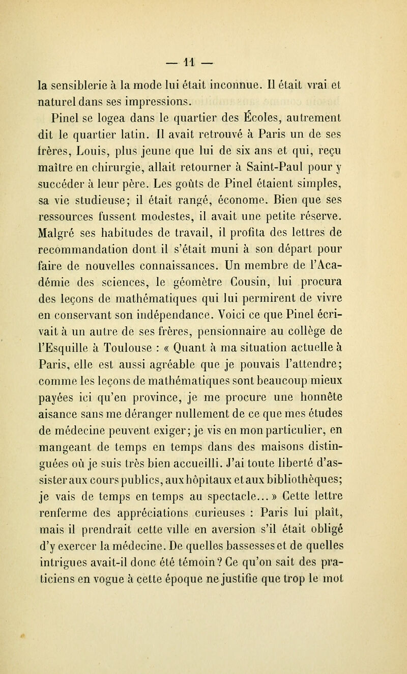 —11 — la sensiblerie à la mode lui était inconnue. Il était vrai et naturel dans ses impressions. Pinel se logea dans le quartier des Ecoles, autrement dit le quartier latin. Il avait retrouvé à Paris un de ses frères, Louis, plus jeune que lui de six ans et qui, reçu maître en chirurgie, allait retourner à Saint-Paul pour y succéder à leur père. Les goûts de Pinel étaient simples, sa vie studieuse; il était rangé, économe. Bien que ses ressources fussent modestes, il avait une petite réserve. Malgré ses habitudes de travail, il profita des lettres de recommandation dont il s'était muni à son départ pour faire de nouvelles connaissances. Un membre de l'Aca- démie des sciences, le géomètre Cousin, lui procura des leçons de mathématiques qui lui permirent de vivre en conservant son indépendance. Voici ce que Pinel écri- vait à un autre de ses frères, pensionnaire au collège de l'Esquille à Toulouse : « Quant à ma situation actuelle à Paris, elle est aussi agréable que je pouvais l'attendre; comme les leçons de mathématiques sont beaucoup mieux payées ici qu'en province, je me procure une honnête aisance sans me déranger nullement de ce que mes études de médecine peuvent exiger; je vis en mon particulier, en mangeant de temps en temps dans des maisons distin- guées où je suis très bien accueilli. J'ai toute liberté d'as- sister aux cours publics, aux hôpitaux et aux bibliothèques; je vais de temps en temps au spectacle...» Cette lettre renferme des appréciations curieuses : Paris lui plaît, mais il prendrait cette ville en aversion s'il était obligé d'y exercer la médecine. De quelles bassesses et de quelles intrigues avait-il donc été témoin? Ce qu'on sait des pra- ticiens en vogue à cette époque ne justifie que trop le mot
