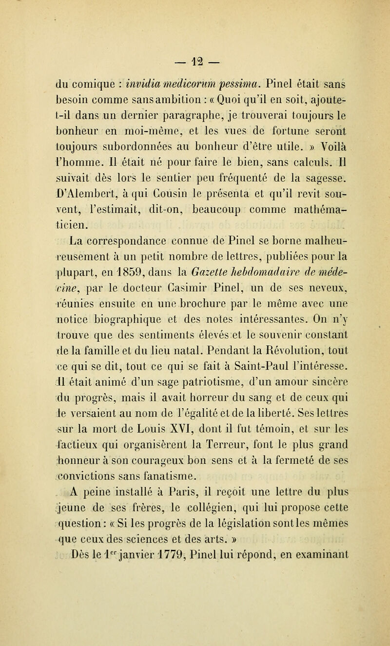 du comique : invidiamediconim fessima. Pinel était sans besoin comme sans ambition : « Quoi qu'il en soit, ajoute- t-il dans un dernier paragraphe, je trouverai toujours le bonheur en moi-même, et les vues de fortune seront toujours subordonnées au bonheur d'être utile. » Voilà l'homme. Il était né pour faire le bien, sans calculs. Il suivait dès lors le sentier peu fréquenté de la sagesse. D'Alembert, à qui Cousin le présenta et qu'il revit sou- vent, l'estimait, dit-on, beaucoup comme mathéma- ticien. La correspondance connue de Pinel se borne malheu- reusement à un petit nombre de lettres, publiées pour la plupart, en 1859, dans la Gazette hebdomadaire de méde- cine^ par le docteur Casimir Pinel, un de ses neveux, réunies ensuite en une brochure par le même avec une notice biographique et des notes intéressantes. On n'y trouve que des sentiments élevés et le souvenir constant de la famille et du lieu natal. Pendant la Révolution, tout ce qui se dit, tout ce qui se fait à Saint-Paul l'intéresse. Il était animé d'un sage patriotisme, d'un amour sincère du progrès, mais il avait horreur du sang et de ceux qui le versaient au nom de l'égalité et de la liberté. Ses lettres sur la mort de Louis XVI, dont il fut témoin, et sur les factieux qui organisèrent la Terreur, font le plus grand honneur à son courasfeux bon sens et à la fermeté de ses convictions sans fanatisme. A peine installé à Paris, il reçoit une lettre du plus ^jeune de ses frères, le collégien, qui lui propose cette question : ce Si les progrès de la législation senties mêmes que ceux des sciences et des arts. » Dès le d janvier 1779, Pinel lui répond, en examinant