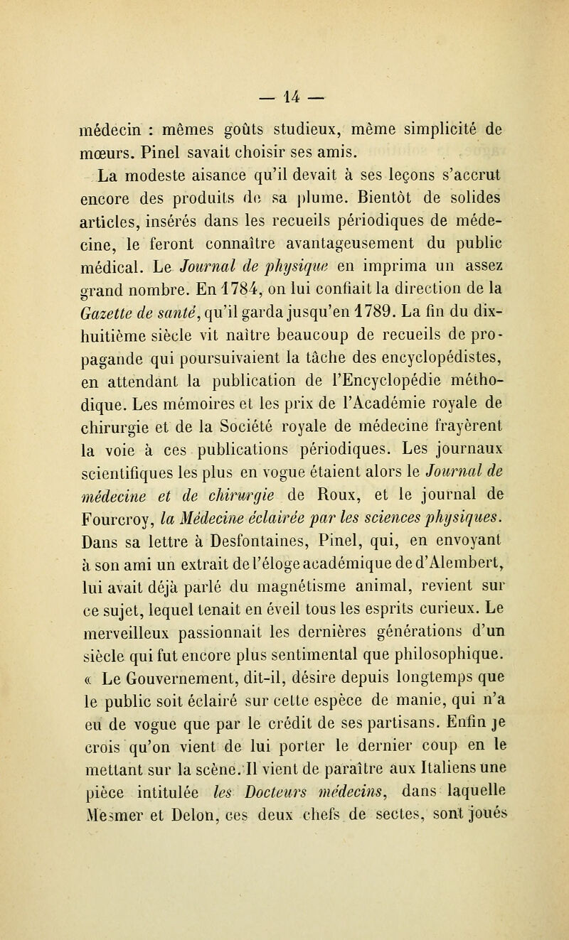 médecin : mêmes goûts studieux, même simplicité de mœurs. Pinel savait choisir ses amis. La modeste aisance qu'il devait à ses leçons s'accrut encore des produits do sa jilume. Bientôt de solides articles, insérés dans les recueils périodiques de méde- cine, le feront connaître avantageusement du public médical. Le Journal de ^physique en imprima un assez 2Tand nombre. En 1784, on lui confiait la direction de la Gazette de santé, qu'il garda jusqu'en 4789. La fm du dix- huitième siècle vit naître beaucoup de recueils de pro- pagande qui poursuivaient la tâche des encyclopédistes, en attendant la publication de l'Encyclopédie métho- dique. Les mémoires et les prix de l'Académie royale de chirurgie et de la Société royale de médecine frayèrent la voie à ces publications périodiques. Les journaux scientifiques les plus en vogue étaient alors le Journal de médecine et de chirurgie de Roux, et le journal de Fourcroy, la Médecine éclairée par les sciences physiques. Dans sa lettre à Desfontaines, Pinel, qui, en envoyant à son ami un extrait de l'éloge académique ded'Alembert, lui avait déjà parlé du magnétisme animal, revient sur ce sujet, lequel tenait en éveil tous les esprits curieux. Le merveilleux passionnait les dernières générations d'un siècle qui fut encore plus sentimental que philosophique. (( Le Gouvernement, dit-il, désire depuis longtemps que le public soit éclairé sur cette espèce de manie, qui n'a eu de vogue que par le crédit de ses partisans. Enfin je crois qu'on vient de lui porter le dernier coup en le mettant sur la scène. Il vient de paraître aux Italiens une pièce intitulée les Docteurs médecins, dans laquelle Mesmer et Delon, ces deux chefs de sectes, sont joués
