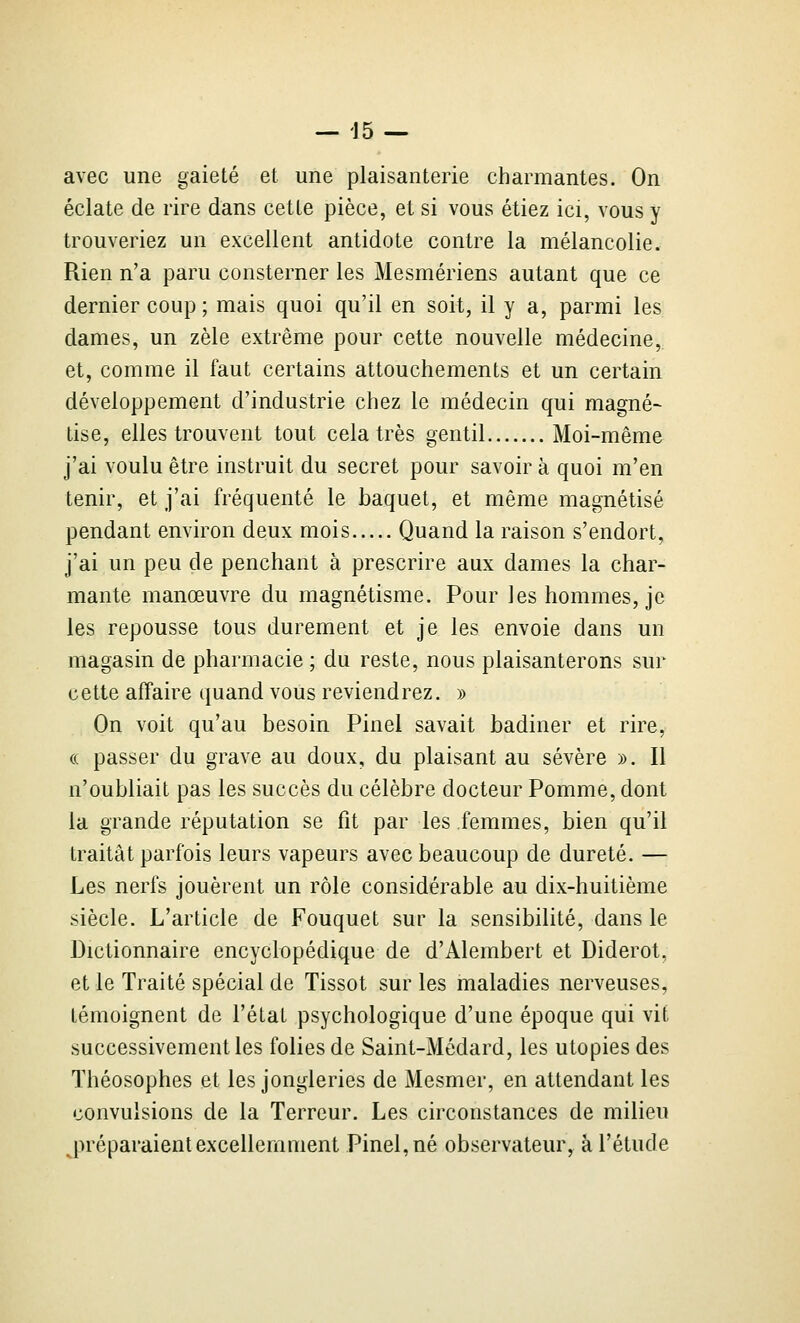 avec une gaieté et une plaisanterie charmantes. On éclate de rire dans cette pièce, et si vous étiez ici, vous y trouveriez un excellent antidote contre la mélancolie. Rien n'a paru consterner les Mesmériens autant que ce dernier coup ; mais quoi qu'il en soit, il y a, parmi les dames, un zèle extrême pour cette nouvelle médecine, et, comme il faut certains attouchements et un certain développement d'industrie chez le médecin qui magné- tise, elles trouvent tout cela très gentil Moi-même j'ai voulu être instruit du secret pour savoir à quoi m'en tenir, et j'ai fréquenté le baquet, et même magnétisé pendant environ deux mois Quand la raison s'endort, j'ai un peu de penchant à prescrire aux dames la char- mante manœuvre du magnétisme. Pour les hommes, je les repousse tous durement et je les envoie dans un magasin de pharmacie ; du reste, nous plaisanterons sur cette affaire quand vous reviendrez. » On voit qu'au besoin Pinel savait badiner et rire, (( passer du grave au doux, du plaisant au sévère ». Il n'oubliait pas les succès du célèbre docteur Pomme, dont la grande réputation se fit par les femmes, bien qu'il traitât parfois leurs vapeurs avec beaucoup de dureté. — Les nerfs jouèrent un rôle considérable au dix-huitième siècle. L'article de Fouquet sur la sensibilité, dans le Dictionnaire encyclopédique de d'Alembert et Diderot, et le Traité spécial de Tissot sur les maladies nerveuses, témoignent de l'état psychologique d'une époque qui vit successivement les folies de Saint-Médard, les utopies des Théosophes et les jongleries de Mesmer, en attendant les convulsions de la Terreur. Les circonstances de milieu jn'éparaient excellemment Pinel, né observateur, à l'étude