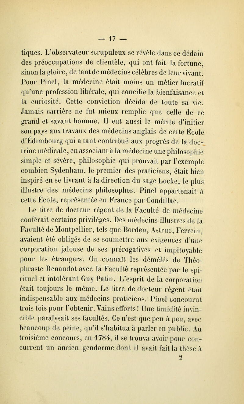 tiques. L'observateur scrupuleux se révèle dans ce dédain des préoccupations de clientèle, qui ont fait la fortune, sinon la gloire, de tant de médecins célèbres de leur vivant. Pour Pinel, la médecine était moins un métier lucratif qu'une profession libérale, qui concilie la bienfaisance et la curiosité. Cette conviction décida de toute sa vie. Jamais carrière ne fut mieux remplie que celle de ce grand et savant homme. Il eut aussi le mérite d'initier son pays aux travaux des médecins anglais de cette École d'Edimbourg qui a tant contribué aux progrès de la doc- trine médicale, en associant à la médecine une philosophie simple et sévère, philosophie qui prouvait par l'exemple combien Sydenham, le premier des praticiens, était bien inspiré en se livrant à la direction du sage Locke, le plus illustre des médecins philosophes. Pinel appartenait à cette École, représentée en France par Condillac. Le titre de docteur régent de la Faculté de médecine conférait certains privilèges. Des médecins illustres de la Faculté de Montpellier, tels que Bordeu, Astruc, Ferrein, avaient été obligés de se soumettre aux exigences d'une corporation jalouse de ses prérogatives et impitoyable pour les étrangers. On connaît les démêlés de Théo- phraste Renaudot avec la Faculté représentée par le spi- rituel et intolérant Guy Patin. L'esprit de la corporation était toujours le même. Le titre de docteur régent était indispensable aux médecins praticiens. Pinel concourut trois fois pour l'obtenir. Vains efforts ! Une timidité invin- cible paralysait ses facultés. Ce n'est que peu à peu, avec beaucoup de peine, qu'il s'habitua à parler en public. Au troisième concours, en 1784, il se trouva avoir pour con- current un ancien gendarme dont il avait fait la thèse à