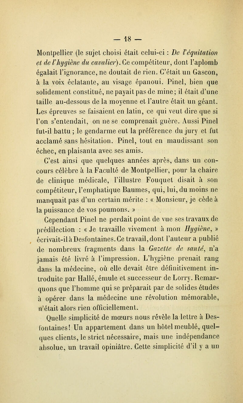 Montpellier (le sujet choisi était celui-ci : De Véquitation et de lliygiène du cavalier). ÇiQ compétiteur, dont l'aplomb égalait Tignorance, ne doutait de rien. C'était un Gascon, à la voix éclatante, au visage épanoui. Pinel, bien que solidement constitué, ne payait pas de mine; il était d'une taille au-dessous de la moyenne et l'autre était un géant. Les épreuves se faisaient en latin, ce qui veut dire que si l'on s'entendait, on ne se comprenait guère. Aussi Pinel fut-il battu ; le gendarme eut la préférence du jury et fut acclamé sans hésitation. Pinel, tout en maudissant son échec, en plaisanta avec ses amis. C'est ainsi que quelques années après, dans un con- cours célèbre à la Faculté de Montpellier, pour la chaire de clinique médicale, l'illustre Fouquet disait à son compétiteur, l'emphatique Baumes, qui, lui, du moins ne manquait pas d'un certain mérite : « Monsieur, je cède à la puissance de vos poumons. » Cependant Pinel ne perdait point de vue ses travaux de prédilection : « Je travaille vivement à mon Hygiène, » écrivait-il à Desfontaines. Ce travail, dont l'auteur a publié de nombreux fragments dans la Gazette de santé^ n'a jamais été livré à l'impression. L'hygiène prenait rang dans la médecine, où elle devait être définitivement in- troduite par Halle, émule et successeur de Lorry. Remar- quons que l'homme qui se préparait par de solides études à opérer dans la médecine une révolution mémorable, n'était alors rien officiellement. Quelle simplicité de mœurs nous révèle la lettre à Des- fontaines! Un appartement dans un hôtel meublé, quel- ques clients, le strict nécessaire, mais une indépendance absolue, un travail opiniâtre. Cette simplicité d'il y a un
