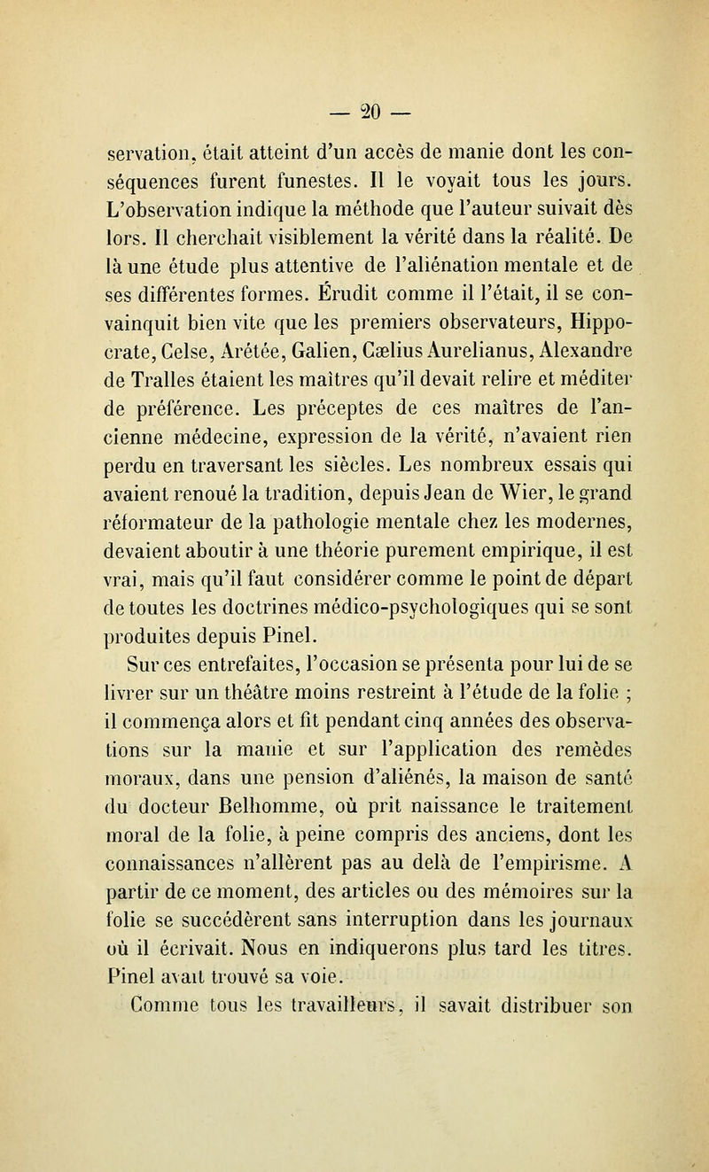 servation, était atteint d'un accès de manie dont les con- séquences furent funestes. Il le voyait tous les jours. L'observation indique la méthode que l'auteur suivait dès lors. Il cherchait visiblement la vérité dans la réalité. De là une étude plus attentive de l'aliénation mentale et de ses différentes formes. Érudit comme il l'était, il se con- vainquit bien vite que les premiers observateurs, Hippo- crate, Celse, Arétée, Galien, Caelius Aurelianus, Alexandre de Tralles étaient les maîtres qu'il devait relire et méditer de préférence. Les préceptes de ces maîtres de l'an- cienne médecine, expression de la vérité, n'avaient rien perdu en traversant les siècles. Les nombreux essais qui avaient renoué la tradition, depuis Jean de Wier, le grand réformateur de la pathologie mentale chez les modernes, devaient aboutir à une théorie purement empirique, il est vrai, mais qu'il faut considérer comme le point de départ de toutes les doctrines médico-psychologiques qui se sont produites depuis Pinel. Sur ces entrefaites, l'occasion se présenta pour lui de se livrer sur un théâtre moins restreint à l'étude de la folie ; il commença alors et fit pendant cinq années des observa- tions sur la manie et sur l'application des remèdes moraux, dans une pension d'aliénés, la maison de santé du docteur Belhomme, où prit naissance le traitement moral de la folie, à peine compris des anciens, dont les connaissances n'allèrent pas au delà de l'empirisme. A partir de ce moment, des articles ou des mémoires sur la folie se succédèrent sans interruption dans les journaux où il écrivait. Nous en indiquerons plus tard les titres. Pinel avait trouvé sa voie. Comme tous les travailleurs, il savait distribuer son
