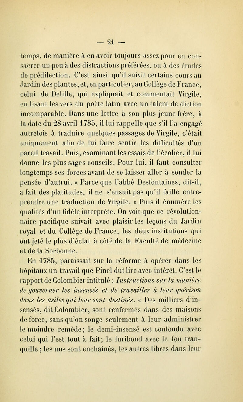 temps, de manière à en avoir toujours assez pour en con- sacrer un peu à des distractions préférées, ou à des études de prédilection. C'est ainsi qu'il suivit certains cours au Jardin des plantes, et, en particulier, au Collège de France, celui de Delille, qui expliquait et commentait Virgile, en lisant les vers du poète latin avec un talent de diction incomparable. Dans une lettre à son plus jeune frère, à la date du 28 avril 4785, il lui rappelle que s'il l'a engagé autrefois à traduire quelques passages de Virgile, c'était uniquement afin de lui faire sentir les difficultés d'un pareil travail. Puis, examinant les essais de l'écolier, il lui donne les plus sages conseils. Pour lui, il faut consulter longtemps ses forces avant de se laisser aller à sonder la pensée d'autrui. «Parceque l'abbé Desfontaines, dit-il, a fait des platitudes, il ne s'ensuit pas qu'il faille entre- prendre une traduction de Virgile. » Puis il énumère les qualités d'un fidèle interprète. On voit que ce révolution- naire pacifique suivait avec plaisir les leçons du Jardin royal et du Collège de France, les deux institutions qui ont jeté le plus d'éclat à côté de la Faculté de médecine et de la Sorbonne. En 1785, paraissait sur la réforme à opérer dans les hôpitaux un travail que Pinel dut lire avec intérêt. C'est le rapport de Colombier intitulé : Instructions sur la manière de gouverner les insensés et de travailler à leur guérison dans les asiles qui leur sont destinés. « Des milliers d'in- sensés, dit Colombier, sont renfermés dans des maisons de force, sans qu'on songe seulement à leur administrer le moindre remède; le demi-insensé est confondu avec celui qui l'est tout à fait ; le furibond avec le fou tran- quille ; les uns sont enchaînés, les autres libres dans leur