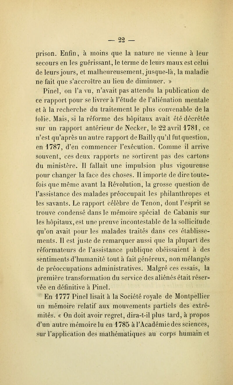 prison. Enfin, à moins que la nature ne vienne à leur secours en les guérissant, le terme de leurs maux est celui de leurs jours, et malheureusement, jusque-là, la maladie ne fait que s'accroître au lieu de diminuer. » Pinel, on l'a vu, n'avait pas attendu la publication de ce rapport pour se livrer à l'étude de l'aliénation mentale et à la recherche du traitement le plus convenable delà folie. Mais, si la réforme des hôpitaux avait été décrétée sur un rapport antérieur de Necker, le 22 avril 1781, ce n'est qu'après un autre rapport deBailly qu'd fut question, en 1787, d'en commencer l'exécution. Gomme il arrive souvent, ces deux rapports ne sortirent pas des cartons du ministère. Il fallait une impulsion plus vigoureuse pour changer la face des choses. Il importe de dire toute- fois que même avant la Révolution, la grosse question de l'assistance des malades préoccupait les philanthropes et les savants. Le rapport célèbre de Tenon, dont l'esprit se trouve condensé dans le mémoire spécial de Cabanis sur les hôpitaux, est une preuve incontestable de la sollicitude qu'on avait pour les malades traités dans ces établisse- ments. Il est juste de remarquer aussi que la plupart des réformateurs de l'assistance publique obéissaient à des sentiments d'humanité tout à fait généreux, non mélangés de préoccupations administratives. Malgré ces essais, la première transformation du service des aliénés était réser- vée en définitive à Pinel. En 1777 Pinel lisait à la Société royale de Montpellier un mémoire relatif aux mouvements partiels des extré- mités. «. On doit avoir regret, dira-t-il plus tard, à propos d'un autre mémoire lu en 1785 à l'Académie des sciences, sur l'application des mathématiques au corps humain et