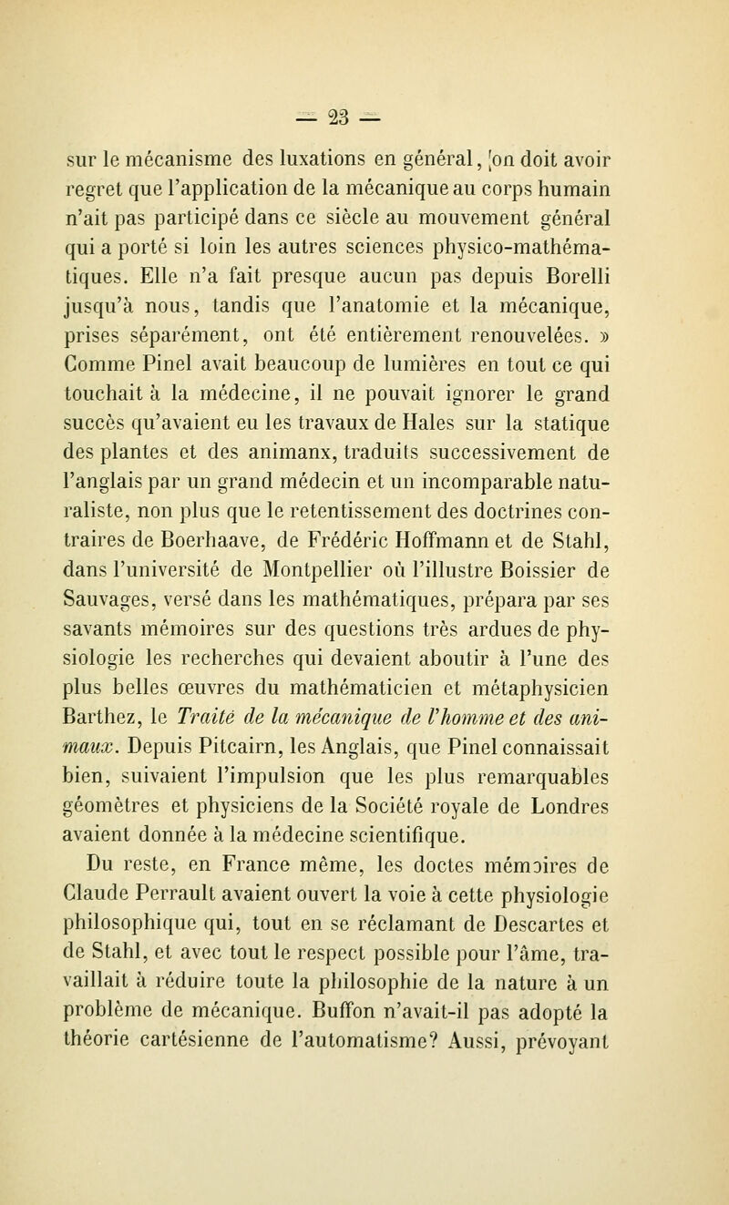 sur le mécanisme des luxations en général, [on doit avoir regret que l'application de la mécanique au corps humain n'ait pas participé dans ce siècle au mouvement général qui a porté si loin les autres sciences physico-mathéma- tiques. Elle n'a fait presque aucun pas depuis Borelli jusqu'à nous, tandis que l'anatomie et la mécanique, prises séparément, ont été entièrement renouvelées. » Comme Pinel avait beaucoup de lumières en tout ce qui touchait à la médecine, il ne pouvait ignorer le grand succès qu'avaient eu les travaux de Haies sur la statique des plantes et des animaux, traduits successivement de l'anglais par un grand médecin et un incomparable natu- raliste, non plus que le retentissement des doctrines con- traires de Boerhaave, de Frédéric Hoffmann et de Stahl, dans l'université de Montpellier où l'illustre Boissier de Sauvages, versé dans les mathématiques, prépara par ses savants mémoires sur des questions très ardues de phy- siologie les recherches qui devaient aboutir à l'une des plus belles œuvres du mathématicien et métaphysicien Barthez, le Traité de la mécanique de Vhomme et des ani- maux. Depuis Pitcairn, les Anglais, que Pinel connaissait bien, suivaient l'impulsion que les plus remarquables géomètres et physiciens de la Société royale de Londres avaient donnée à la médecine scientifique. Du reste, en France même, les doctes mémoires de Claude Perrault avaient ouvert la voie à cette physiologie philosophique qui, tout en se réclamant de Descartes et de Stahl, et avec tout le respect possible pour l'âme, tra- vaillait à réduire toute la philosophie de la nature à un problème de mécanique. Buffon n'avait-il pas adopté la théorie cartésienne de l'automatisme? Aussi, prévoyant