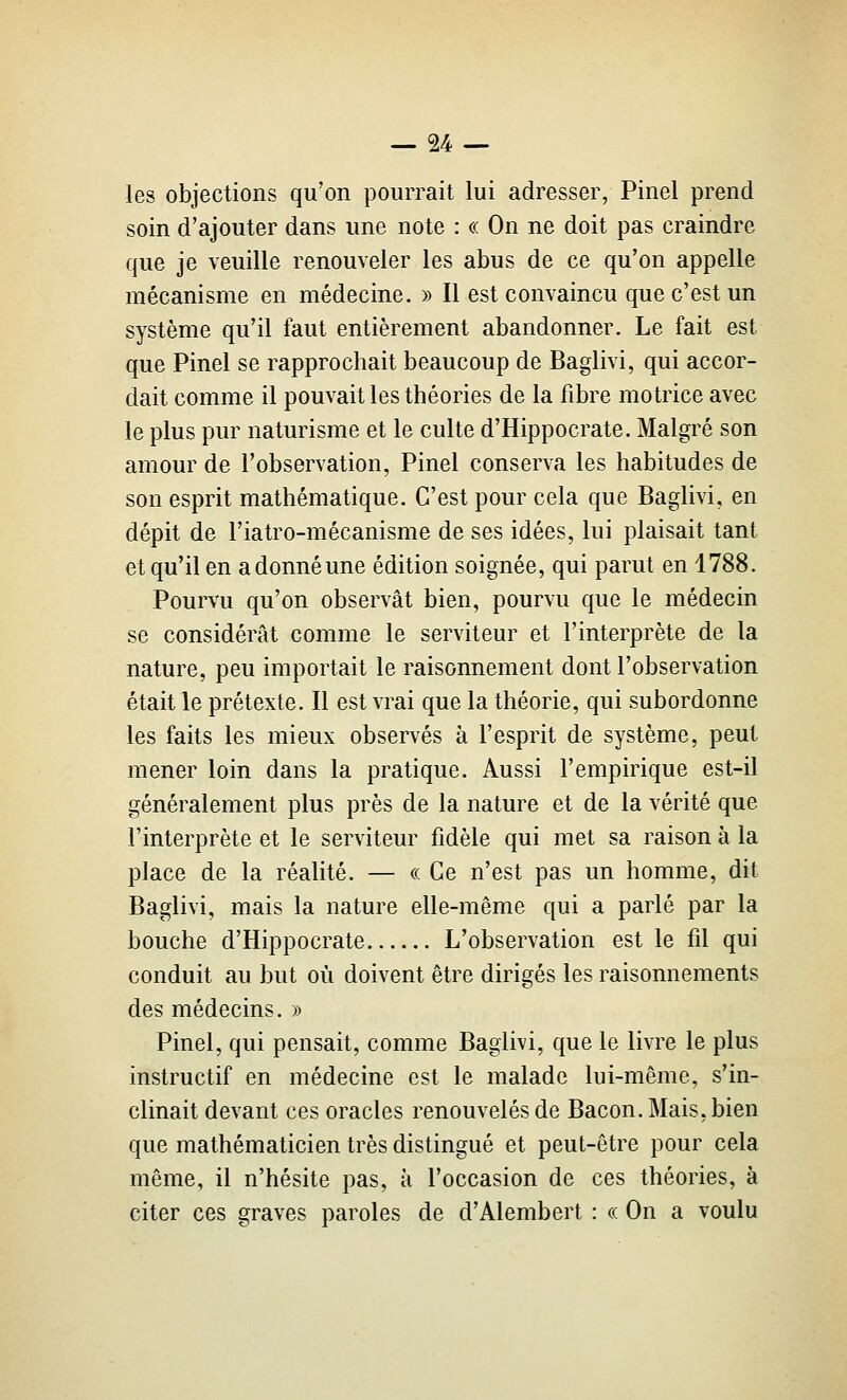 les objections qu'on pourrait lui adresser, Pinel prend soin d'ajouter dans une note : « On ne doit pas craindre que je veuille renouveler les abus de ce qu'on appelle mécanisme en médecine. » Il est convaincu que c'est un système qu'il faut entièrement abandonner. Le fait est que Pinel se rapprochait beaucoup de Baglivi, qui accor- dait comme il pouvait les théories de la fibre motrice avec le plus pur naturisme et le culte d'Hippocrate. Malgré son amour de l'observation, Pinel conserva les habitudes de son esprit mathématique. C'est pour cela que Baglivi, en dépit de l'iatro-mécanisme de ses idées, lui plaisait tant et qu'il en a donné une édition soignée, qui parut en 1788. Pourvu qu'on observât bien, pourvu que le médecin se considérât comme le serviteur et l'interprète de la nature, peu importait le raisonnement dont l'observation était le prétexte. Il est vrai que la théorie, qui subordonne les faits les mieux observés à l'esprit de système, peut mener loin dans la pratique. Aussi l'empirique est-il généralement plus près de la nature et de la vérité que l'interprète et le serviteur fidèle qui met sa raison à la place de la réalité. — « Ce n'est pas un homme, dit Baglivi, mais la nature elle-même qui a parlé par la bouche d'Hippocrate L'observation est le fil qui conduit au but où doivent être dirigés les raisonnements des médecins. » Pinel, qui pensait, comme Baglivi, que le livre le plus instructif en médecine est le malade lui-même, s'in- clinait devant ces oracles renouvelés de Bacon. Mais, bien que mathématicien très distingué et peut-être pour cela même, il n'hésite pas, à l'occasion de ces théories, à citer ces graves paroles de d'Alembert : ce On a voulu