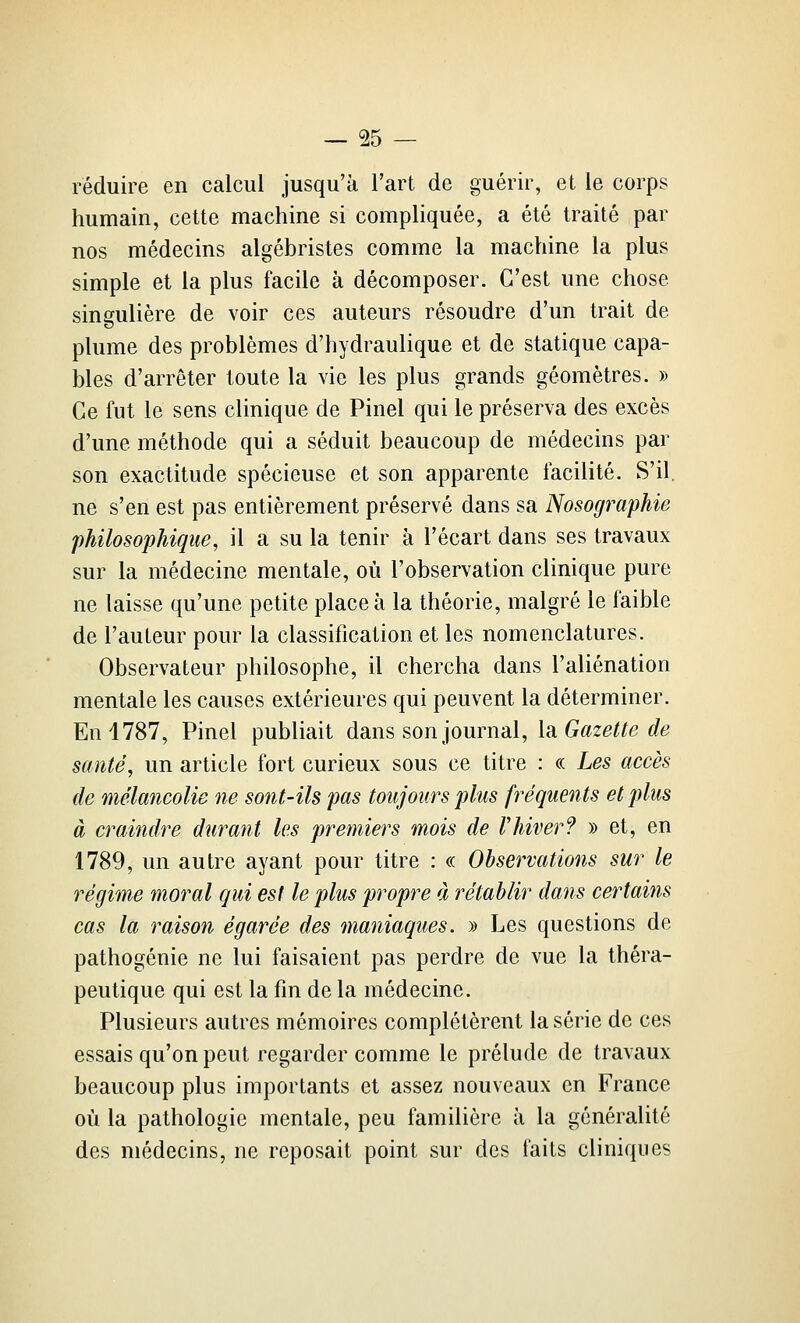 réduire en calcul jusqu'à l'art de guérir, et le corps humain, cette machine si compliquée, a été traité par nos médecins algébristes comme la machine la plus simple et la plus facile à décomposer. C'est une chose singulière de voir ces auteurs résoudre d'un trait de plume des problèmes d'hydraulique et de statique capa- bles d'arrêter toute la vie les plus grands géomètres. » Ce fut le sens clinique de Pinel qui le préserva des excès d'une méthode qui a séduit beaucoup de médecins par son exactitude spécieuse et son apparente facilité. S'il, ne s'en est pas entièrement préservé dans sa Nosographie 'philosophique, il a su la tenir à l'écart dans ses travaux sur la médecine mentale, où l'observation clinique pure ne laisse qu'une petite place à la théorie, malgré le faible de l'auteur pour la classification et les nomenclatures. Observateur philosophe, il chercha dans l'aliénation mentale les causes extérieures qui peuvent la déterminer. En 1787, Pinel publiait dans son journal, la Gffz^^^e c?é? santé, un article fort curieux sous ce titre : « Les accès de mélancolie ne sont-ils pas toujours plus fréquents et plus à craindre durant les premiers mois de Vhiver? » et, en 1789, un autre ayant pour titre : « Observations sur le régime moral qui est le plus propre à rétablir dans certains cas la raison égarée des maniaques, y» Les questions de pathogénie ne lui faisaient pas perdre de vue la théra- peutique qui est la fin de la médecine. Plusieurs autres mémoires complétèrent la série de ces essais qu'on peut regarder comme le prélude de travaux beaucoup plus importants et assez nouveaux en France où la pathologie mentale, peu familière à la généralité des médecins, ne reposait point sur des faits cliniques