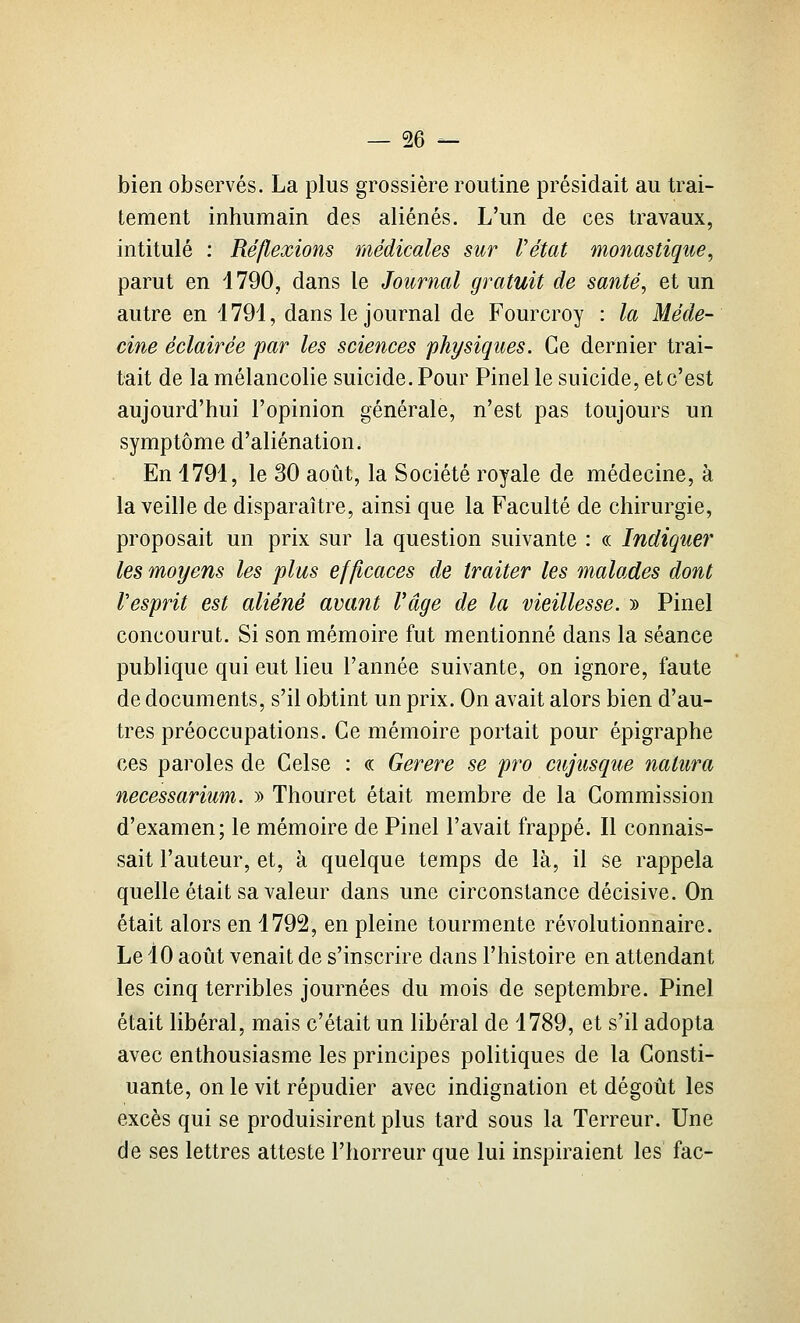bien observés. La plus grossière routine présidait au trai- tement inhumain des aliénés. L'un de ces travaux, intitulé : Réflexions médicales sur l'état monastique^ parut en 1790, dans le Journal gratuit de santé, et un autre en 1791, dans le journal de Fourcroy : la Méde- cine éclairée par les sciences physiques. Ce dernier trai- tait de la mélancolie suicide. Pour Pinel le suicide, et c'est aujourd'hui l'opinion générale, n'est pas toujours un symptôme d'aliénation. En 1791, le 30 août, la Société royale de médecine, à la veille de disparaître, ainsi que la Faculté de chirurgie, proposait un prix sur la question suivante : « Indiquer les moyens les plus efficaces de traiter les ^naïades dont Vesprit est aliéné avant rage de la vieillesse. » Pinel concourut. Si son mémoire fut mentionné dans la séance publique qui eut lieu l'année suivante, on ignore, faute de documents, s'il obtint un prix. On avait alors bien d'au- tres préoccupations. Ce mémoire portait pour épigraphe ces paroles de Celse : « Gerere se pro cujusque natura necessarium. » Thouret était membre de la Commission d'examen; le mémoire de Pinel l'avait frappé. Il connais- sait l'auteur, et, à quelque temps de là, il se rappela quelle était sa valeur dans une circonstance décisive. On était alors en 1792, en pleine tourmente révolutionnaire. Le 10 août venait de s'inscrire dans l'histoire en attendant les cinq terribles journées du mois de septembre. Pinel était libéral, mais c'était un libéral de 1789, et s'il adopta avec enthousiasme les principes politiques de la Gonsti- uante, on le vit répudier avec indignation et dégoût les excès qui se produisirent plus tard sous la Terreur. Une de ses lettres atteste l'horreur que lui inspiraient les fac-