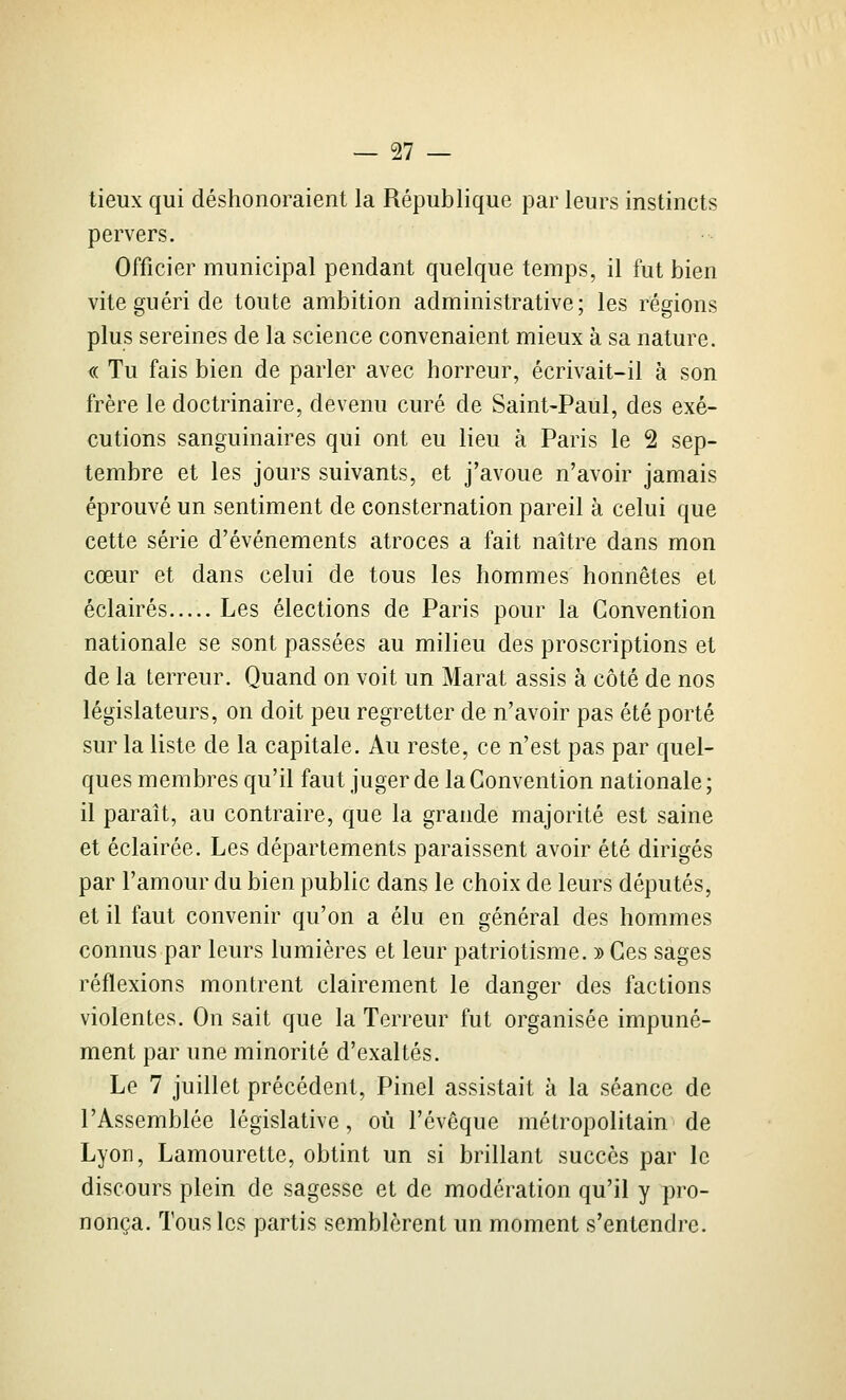 tieux qui déshonoraient la République par leurs instincts pervers. Officier municipal pendant quelque temps, il fut bien vite guéri de toute ambition administrative; les régions plus sereines de la science convenaient mieux à sa nature. « Tu fais bien de parler avec horreur, écrivait-il à son frère le doctrinaire, devenu curé de Saint-Paul, des exé- cutions sanguinaires qui ont eu lieu à Paris le 2 sep- tembre et les jours suivants, et j'avoue n'avoir jamais éprouvé un sentiment de consternation pareil à celui que cette série d'événements atroces a fait naître dans mon cœur et dans celui de tous les hommes honnêtes et éclairés Les élections de Paris pour la Convention nationale se sont passées au milieu des proscriptions et de la terreur. Quand on voit un Marat assis à côté de nos législateurs, on doit peu regretter de n'avoir pas été porté sur la liste de la capitale. Au reste, ce n'est pas par quel- ques membres qu'il faut juger de la Convention nationale; il paraît, au contraire, que la grande majorité est saine et éclairée. Les départements paraissent avoir été dirigés par l'amour du bien public dans le choix de leurs députés, et il faut convenir qu'on a élu en général des hommes connus par leurs lumières et leur patriotisme. » Ces sages réflexions montrent clairement le danger des factions violentes. On sait que la Terreur fut organisée impuné- ment par une minorité d'exaltés. Le 7 juillet précédent, Pinel assistait à la séance de l'Assemblée législative, où l'évêque métropolitain de Lyon, Lamourette, obtint un si brillant succès par le discours plein de sagesse et de modération qu'il y pro- nonça. Tous les partis semblèrent un moment s'entendre.
