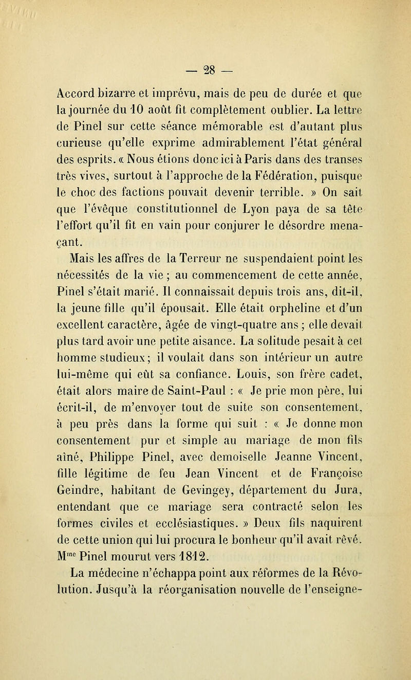 Accord bizarre et imprévu, mais de peu de durée et que la journée du 10 août fit complètement oublier. La lettre de Pinel sur cette séance mémorable est d'autant plus curieuse qu'elle exprime admirablement l'état général des esprits. « Nous étions donc ici à Paris dans des transes très vives, surtout à l'approche de la Fédération, puisque le choc des factions pouvait devenir terrible. » On sait que l'évêque constitutionnel de Lyon paya de sa tête l'effort qu'il fit en vain pour conjurer le désordre mena- çant. Mais les affres de la Terreur ne suspendaient point les nécessités de la vie ; au commencement de cette année, Pinel s'était marié. Il connaissait depuis trois ans, dit-il, la jeune fille qu'il épousait. Elle était orpheline et d'un excellent caractère, âgée de vingt-quatre ans ; elle devait plus tard avoir une petite aisance. La solitude pesait à cet homme studieux ; il voulait dans son intérieur un autre lui-même qui eût sa confiance. Louis, son frère cadet, était alors maire de Saint-Paul : « Je prie mon père, lui écrit-il, de m'envoyer tout de suite son consentement, à peu près dans la forme qui suit : « Je donne mon consentement pur et simple au mariage de mon fils aîné, Philippe Pinel, avec demoiselle Jeanne Vincent, fille légitime de feu Jean Vincent et de Françoise Geindre, habitant de Gevingey, département du Jura, entendant que ce mariage sera contracté selon les formes civiles et ecclésiastiques. » Deux fils naquirent de cette union qui lui procura le bonheur qu'il avait rêvé. M™*^ Pinel mourut vers 1812. La médecine n'échappa point aux réformes de la Révo- lution. Jusqu'à la réorganisation nouvelle de l'enseigne-