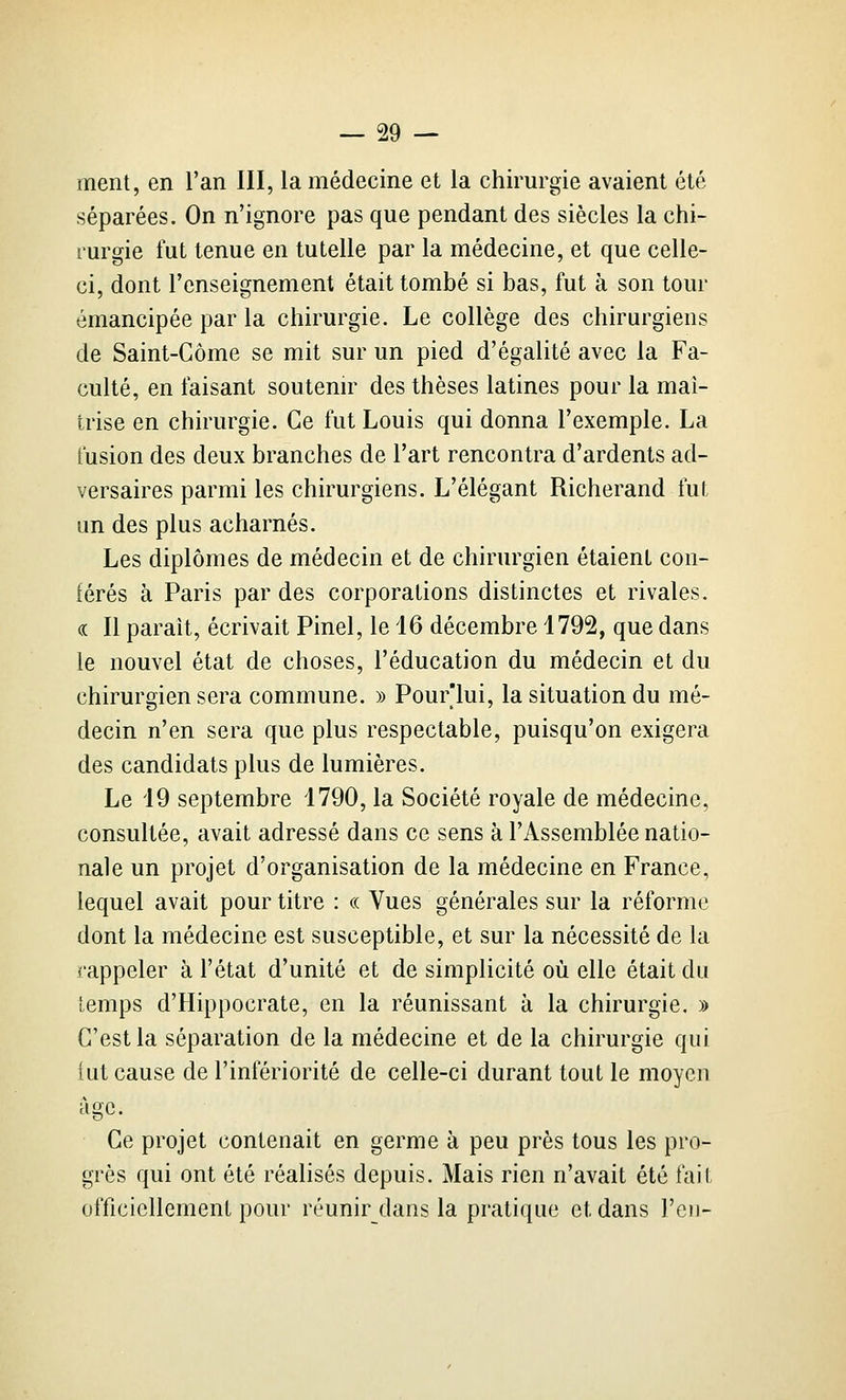 ment, en l'an III, la médecine et la chirurgie avaient été séparées. On n'ignore pas que pendant des siècles la chi- rurgie fut tenue en tutelle par la médecine, et que celle- ci, dont l'enseignement était tombé si bas, fut à son tour émancipée par la chirurgie. Le collège des chirurgiens de Saint-Gôme se mit sur un pied d'égalité avec la Fa- culté, en faisant soutemr des thèses latines pour la maî- trise en chirurgie. Ce fut Louis qui donna l'exemple. La fusion des deux branches de l'art rencontra d'ardents ad- versaires parmi les chirurgiens. L'élégant Richerand fut un des plus acharnés. Les diplômes de médecin et de chirurgien étaient con- férés à Paris par des corporations distinctes et rivales. « Il parait, écrivait Pinel, le 16 décembre 1792, que dans le nouvel état de choses, l'éducation du médecin et du chirurgien sera commune. » Pour'lui, la situation du mé- decin n'en sera que plus respectable, puisqu'on exigera des candidats plus de lumières. Le 19 septembre 1790, la Société royale de médecine, consultée, avait adressé dans ce sens à l'Assemblée natio- nale un projet d'organisation de la médecine en France, lequel avait pour titre : « Vues générales sur la réforme dont la médecine est susceptible, et sur la nécessité de la rappeler à l'état d'unité et de simplicité où elle était du temps d'Hippocrate, en la réunissant à la chirurgie, » C'est la séparation de la médecine et de la chirurgie qui tut cause de l'infériorité de celle-ci durant tout le moyen âge. Ce projet contenait en germe à peu près tous les pro- grès qui ont été réalisés depuis. Mais rien n'avait été fait officiellement pour réunir dans la pratique et dans l'cii-