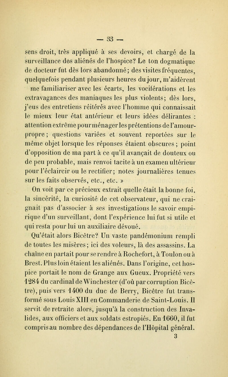 sens droit, très appliqué à ses devoirs, et chargé de la surveillance des aliénés de l'hospice? Le ton dogmatique de docteur fut dès lors abandonné; des visites fréquentes, quelquefois pendant plusieurs heures du jour, m'aidèrent me familiariser avec les écarts, les vociférations et les extravagances des maniaques les plus violents; dès lors, j'eus des entretiens réitérés avec l'homme qui connaissait le mieux leur état antérieur et leurs idées délirantes : attention extrême pour ménager les prétentions de l'amour- propre ; questions variées et souvent reportées sur le même objet lorsque les réponses étaient obscures ; point d'opposition de ma part à ce qu'il avançait de douteux ou de peu probable, mais renvoi tacite à un examen ultérieur pour l'éclaircir ou le rectifier; notes journalières tenues sur les faits observés, etc., etc. » On voit par ce précieux extrait quelle était la bonne foi, la sincérité, la curiosité de cet observateur, qui ne crai- gnait pas d'associer à ses investigations le savoir empi- rique d'un surveillant, dont l'expérience lui fut si utile et qui resta pour lui un auxiliaire dévoué. Qu'était alors Bicêtre? Un vaste pandémonium rempli de toutes les misères; ici des voleurs, là des assassins. La chaîne en partait pour se rendre à Rochefort, à Toulon ou à Brest. Plus loin étaient les aliénés. Dans l'origine, cet hos- pice portait le nom de Grange aux Gueux. Propriété vers 1284 du cardinal de Winchester (d'où par corruption Bicê- tre), puis vers 1400 du duc de Berry, Bicêtre fut trans- formé sous Louis XIII en Commanderie de Saint-Louis. Il servit de retraite alors, jusqu'à la construction des Inva- lides, aux officiers et aux soldats estropiés. En 1660, il fut compris au nombre des dépendances de l'Hôpital général. 3