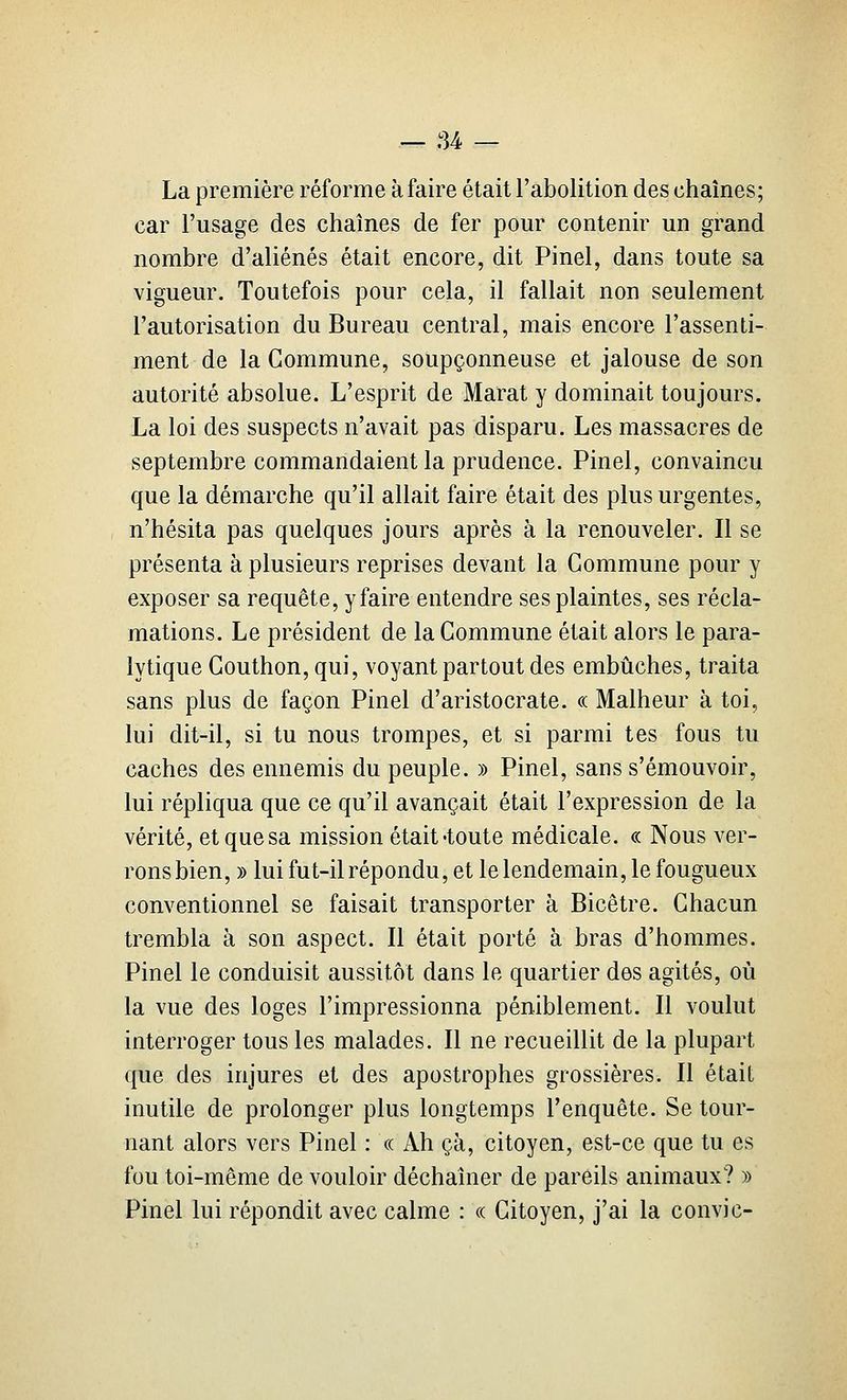 La première réforme à faire était l'abolition des chaînes; car l'usage des chaînes de fer pour contenir un grand nombre d'aliénés était encore, dit Pinel, dans toute sa vigueur. Toutefois pour cela, il fallait non seulement l'autorisation du Bureau central, mais encore l'assenti- ment de la Commune, soupçonneuse et jalouse de son autorité absolue. L'esprit de Marat y dominait toujours. La loi des suspects n'avait pas disparu. Les massacres de septembre commandaient la prudence. Pinel, convaincu que la démarche qu'il allait faire était des plus urgentes, n'hésita pas quelques jours après à la renouveler. Il se présenta à plusieurs reprises devant la Commune pour y exposer sa requête, y faire entendre ses plaintes, ses récla- mations. Le président de la Commune était alors le para- lytique Couthon, qui, voyant partout des embûches, traita sans plus de façon Pinel d'aristocrate. « Malheur à toi, lui dit-il, si tu nous trompes, et si parmi tes fous tu caches des ennemis du peuple. » Pinel, sans s'émouvoir, lui répliqua que ce qu'il avançait était l'expression de la vérité, et que sa mission était «toute médicale. « Nous ver- rons bien, » lui fut-il répondu, et le lendemain, le fougueux conventionnel se faisait transporter à Bicêtre. Chacun trembla à son aspect. Il était porté à bras d'hommes. Pinel le conduisit aussitôt dans le quartier des agités, où la vue des loges l'impressionna péniblement. Il voulut interroger tous les malades. Il ne recueillit de la plupart que des injures et des apostrophes grossières. Il était inutile de prolonger plus longtemps l'enquête. Se tour- nant alors vers Pinel : « Ah çà, citoyen, est-ce que tu es fou toi-même de vouloir déchaîner de pareils animaux? » Pinel lui répondit avec calme : « Citoyen, j'ai la convie-