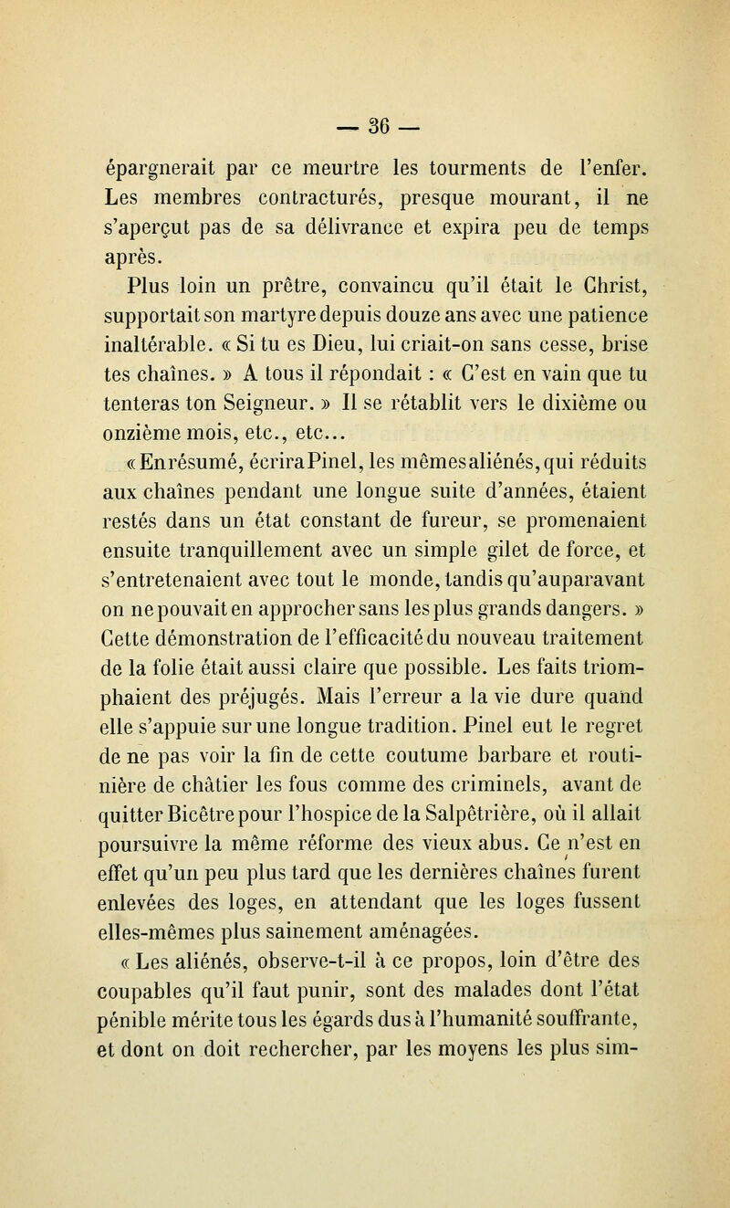 épargnerait par ce meurtre les tourments de l'enfer. Les membres contractures, presque mourant, il ne s'aperçut pas de sa délivrance et expira peu de temps après. Plus loin un prêtre, convaincu qu'il était le Christ, supportait son martyre depuis douze ans avec une patience inaltérable. « Si tu es Dieu, lui criait-on sans cesse, brise tes chaînes. » A tous il répondait : « C'est en vain que tu tenteras ton Seigneur. » Il se rétablit vers le dixième ou onzième mois, etc., etc.. ((Enrésumé, écriraPinel, les mêmesaliénés,qui réduits aux chaînes pendant une longue suite d'années, étaient restés dans un état constant de fureur, se promenaient ensuite tranquillement avec un simple gilet de force, et s'entretenaient avec tout le monde, tandis qu'auparavant on ne pouvait en approcher sans les plus grands dangers. » Cette démonstration de l'efficacité du nouveau traitement de la folie était aussi claire que possible. Les faits triom- phaient des préjugés. Mais l'erreur a la vie dure quand elle s'appuie sur une longue tradition. Pinel eut le regret de ne pas voir la fin de cette coutume barbare et routi- nière de châtier les fous comme des criminels, avant de quitter Bicêtre pour l'hospice de la Salpêtrière, où il allait poursuivre la même réforme des vieux abus. Ce n'est en effet qu'un peu plus tard que les dernières chaînes furent enlevées des loges, en attendant que les loges fussent elles-mêmes plus sainement aménagées. (( Les aliénés, observe-t-il à ce propos, loin d'être des coupables qu'il faut punir, sont des malades dont l'état pénible mérite tous les égards dus à l'humanité souffrante, et dont on doit rechercher, par les moyens les plus sim-