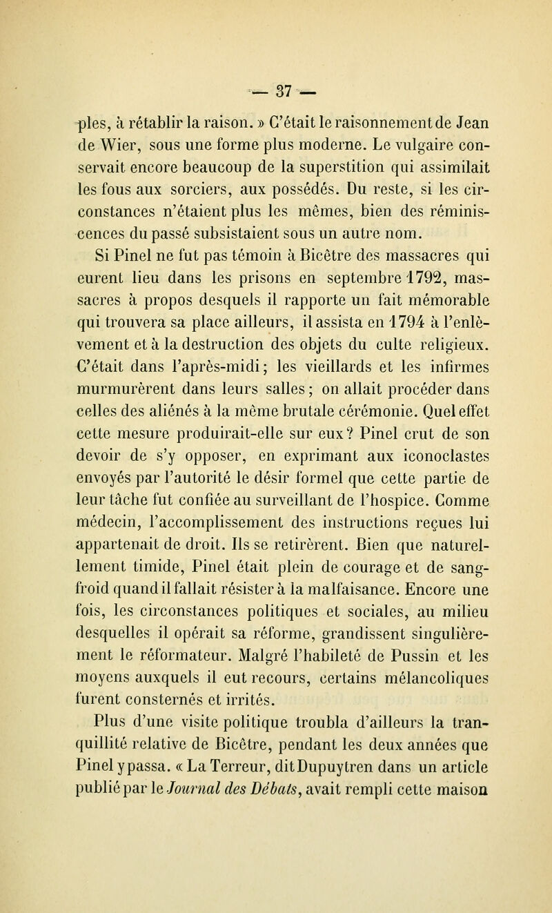 pies, à rétablir la raison. )> C'était le raisonnement de Jean de Wier, sous une forme plus moderne. Le vulgaire con- servait encore beaucoup de la superstition qui assimilait les fous aux sorciers, aux possédés. Du reste, si les cir- constances n'étaient plus les mêmes, bien des réminis- cences du passé subsistaient sous un autre nom. Si Pinel ne fut pas témoin à Bicêtre des massacres qui eurent lieu dans les prisons en septembre 1792, mas- sacres à propos desquels il rapporte un fait mémorable qui trouvera sa place ailleurs, il assista en 1794 à l'enlè- vement et à la destruction des objets du culte religieux. C'était dans l'après-midi; les vieillards et les infirmes murmurèrent dans leurs salles ; on allait procéder dans celles des aliénés à la même brutale cérémonie. Quel effet cette mesure produirait-elle sur eux? Pinel crut de son devoir de s'y opposer, en exprimant aux iconoclastes envoyés par l'autorité le désir formel que cette partie de leur tâche fut confiée au surveillant de l'hospice. Comme médecin, l'accomplissement des instructions reçues lui appartenait de droit. Ils se retirèrent. Bien que naturel- lement timide, Pinel était plein de courage et de sang- froid quand il fallait résistera la malfaisance. Encore une fois, les circonstances politiques et sociales, au milieu desquelles il opérait sa réforme, grandissent singulière- ment le réformateur. Malgré l'habileté de Pussin et les moyens auxquels il eut recours, certains mélancoliques furent consternés et irrités. Plus d'une visite politique troubla d'ailleurs la tran- quillité relative de Bicêtre, pendant les deux années que Pinel y passa. « La Terreur, ditDupuytren dans un article publié par le Journal des Débais, avait rempli cette maison