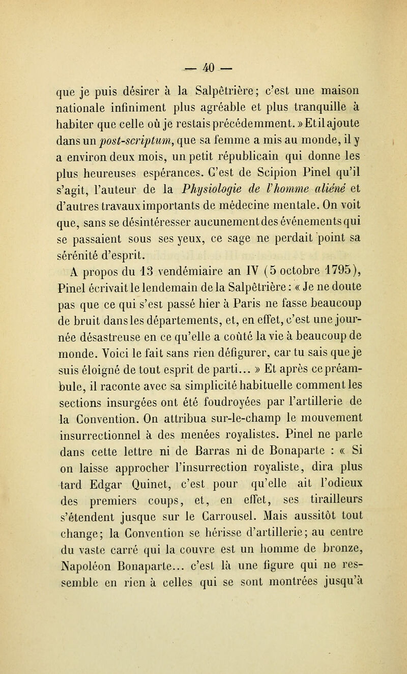 que je puis désirer à la Salpêtrière ; c'est une maison nationale infiniment plus agréable et plus tranquille à habiter que celle où je restais précédemment. » Et il ajoute dans un post-scriptum, que sa femme a mis au monde, il y a environ deux mois, un petit républicain qui donne les plus heureuses espérances. C'est de Scipion Pinel qu'il s'agit, l'auteur de la Physiologie de Vhomme aliéné et d'autres travaux importants de médecine mentale. On voit que, sans se désintéresser aucunement des événements qui se passaient sous ses yeux, ce sage ne perdait point sa sérénité d'esprit. A propos du 13 vendémiaire an IV (5 octobre 1795), Pinel écrivait le lendemain de la Salpêtrière : « Je ne doute pas que ce qui s'est passé hier à Paris ne fasse beaucoup de bruit dansles départements, et, en effet, c'est une jour- née désastreuse en ce qu'elle a coûté la vie à beaucoup de monde. Voici le fait sans rien défigurer, car tu sais que je suis éloigné de tout esprit de parti... )> Et après ce préam- bule, il raconte avec sa simplicité habituelle comment les sections insurgées ont été foudroyées par l'artillerie de la Convention. On attribua sur-le-champ le mouvement insurrectionnel à des menées royaUstes. Pinel ne parle dans cette lettre ni de Barras ni de Bonaparte : ce Si on laisse approcher l'insurrection royaliste, dira plus tard Edgar Quinet, c'est pour qu'elle ait l'odieux des premiers coups, et, en effet, ses tirailleurs s'étendent jusque sur le Carrousel. Mais aussitôt tout change ; la Convention se hérisse d'artillerie ; au centre du vaste carré qui la couvre est un homme de bronze, Napoléon Bonaparte... c'est là une figure qui ne res- semble en rien à celles qui se sont montrées jusqu'à