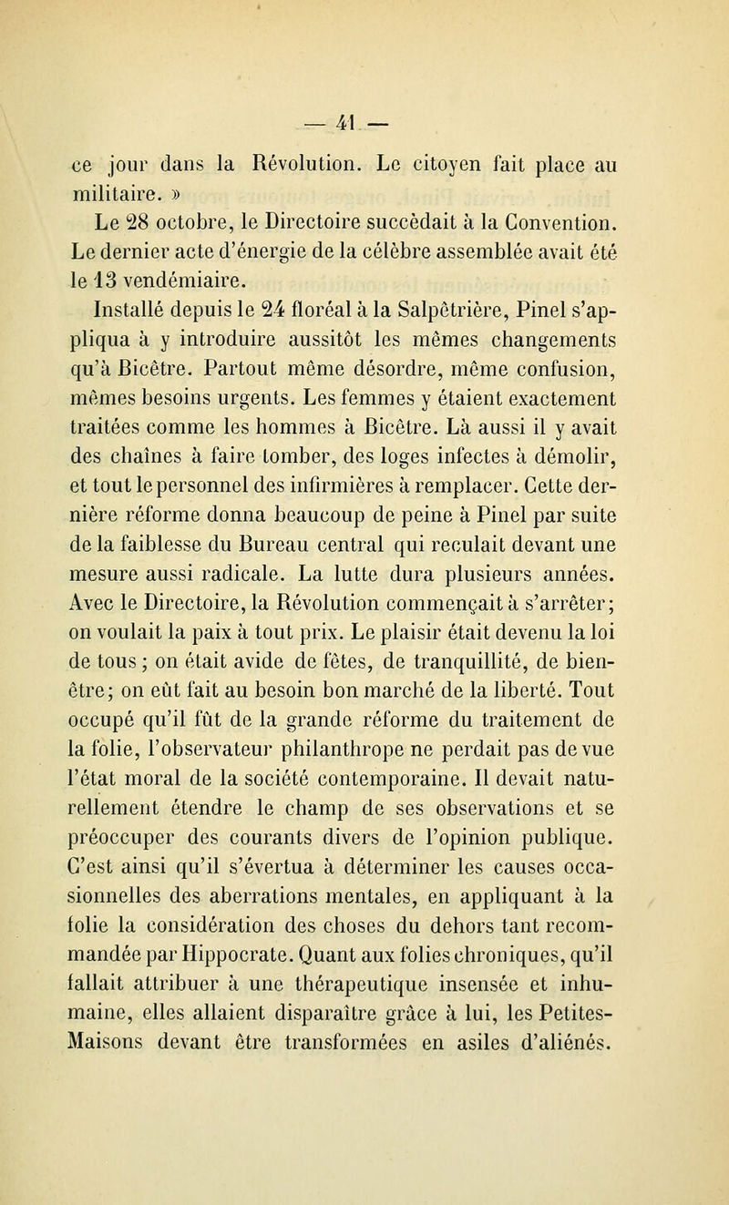 ce jour dans la Révolution. Le citoyen fait place au militaire. » Le 28 octobre, le Directoire succédait à la Convention. Le dernier acte d'énergie de la célèbre assemblée avait été le 43 vendémiaire. Installé depuis le 24 floréal à la Salpêtrière, Pinel s'ap- pliqua à y introduire aussitôt les mêmes changements qu'à Bicêtre. Partout même désordre, même confusion, mêmes besoins urgents. Les femmes y étaient exactement traitées comme les hommes à Bicêtre. Là aussi il y avait des chaînes à faire tomber, des loges infectes à démolir, et tout le personnel des infirmières à remplacer. Cette der- nière réforme donna beaucoup de peine à Pinel par suite de la faiblesse du Bureau central qui reculait devant une mesure aussi radicale. La lutte dura plusieurs années. Avec le Directoire, la Révolution commençait à s'arrêter; on voulait la paix à tout prix. Le plaisir était devenu la loi de tous ; on était avide de fêtes, de tranquillité, de bien- être; on eût fait au besoin bon marché de la liberté. Tout occupé qu'il fût de la grande réforme du traitement de la folie, l'observateur philanthrope ne perdait pas de vue l'état moral de la société contemporaine. R devait natu- rellement étendre le champ de ses observations et se préoccuper des courants divers de l'opinion publique. C'est ainsi qu'il s'évertua à déterminer les causes occa- sionnelles des aberrations mentales, en appliquant à la folie la considération des choses du dehors tant recom- mandée par Hippocrate. Quant aux folies chroniques, qu'il fallait attribuer à une thérapeutique insensée et inhu- maine, elles allaient disparaître grâce à lui, les Petites- Maisons devant être transformées en asiles d'aliénés.